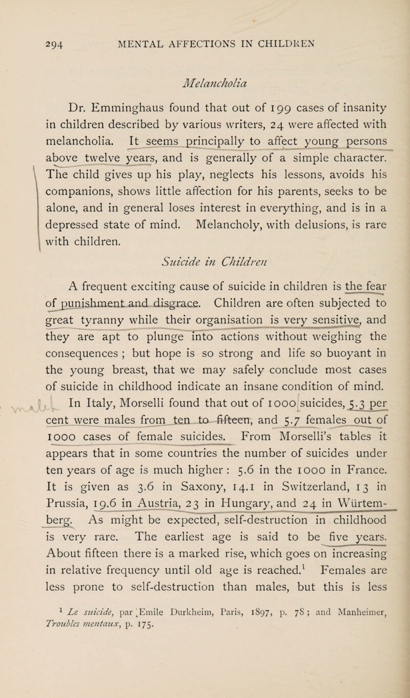 Melancholia Dr. Emminghaus found that out of 199 cases of insanity in children described by various writers, 24 were affected with melancholia. It seems principally to affect young persons above twelve years, and is generally of a simple character. The child gives up his play, neglects his lessons, avoids his companions, shows little affection for his parents, seeks to be alone, and in general loses interest in everything, and is in a depressed state of mind. Melancholy, with delusions, is rare with children. Suicide in Children A frequent exciting cause of suicide in children is the fear of punishment and disgrace. Children are often subjected to great tyranny while their organisation is very sensitive, and they are apt to plunge into actions without weighing the consequences ; but hope is so strong and life so buoyant in the young breast, that we may safely conclude most cases of suicide in childhood indicate an insane condition of mind. In Italy, Morselli found that out of 1000 suicides, jjj per cent were males from ten to fifteen, and 5.7 females out of IOOO cases of female suicides. From Morselli’s tables it appears that in some countries the number of suicides under ten years of age is much higher : 5.6 in the 1000 in France. It is given as 3.6 in Saxony, 14.1 in Switzerland, 13 in Prussia, 19.6 in Austria, 23 in Hungary, and 24 in Wiirtem- berg. As might be expected, self-destruction in childhood is very rare. The earliest age is said to be five years. About fifteen there is a marked rise, which goes on increasing in relative frequency until old age is reached/ Females are less prone to self-destruction than males, but this is less 1 Le suicide, par ^Emile Durkheim, Paris, 1897, p. 78; and Manheimer, Troubles mentaux, p. 175.