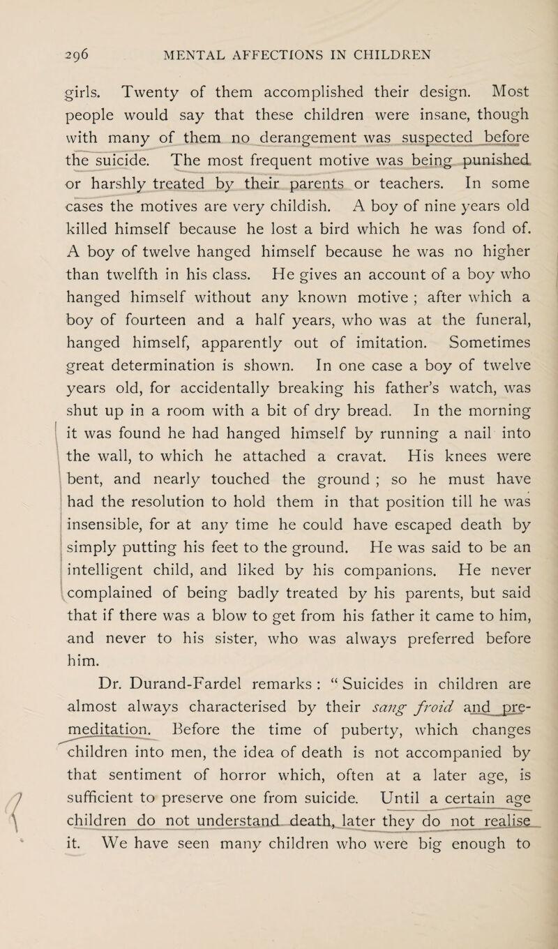 girls. Twenty of them accomplished their design. Most people would say that these children were insane, though with many of them no derangement was suspected before the suicide. The most frequent motive was being punished or harshly treated by their parents or teachers. In some cases the motives are very childish. A boy of nine years old killed himself because he lost a bird which he was fond of. A boy of twelve hanged himself because he was no higher than twelfth in his class. He gives an account of a boy who hanged himself without any known motive ; after which a boy of fourteen and a half years, who was at the funeral, hanged himself, apparently out of imitation. Sometimes great determination is shown. In one case a boy of twelve years old, for accidentally breaking his father’s watch, was shut up in a room with a bit of dry bread. In the morning it was found he had hanged himself by running a nail into the wall, to which he attached a cravat. His knees were bent, and nearly touched the ground ; so he must have had the resolution to hold them in that position till he was insensible, for at any time he could have escaped death by simply putting his feet to the ground. He was said to be an intelligent child, and liked by his companions. He never complained of being badly treated by his parents, but said that if there was a blow to get from his father it came to him, and never to his sister, who was always preferred before him. Dr. Durand-Fardel remarks : “ Suicides in children are almost always characterised by their sang froid and pre¬ meditation. Before the time of puberty, which changes children into men, the idea of death is not accompanied by that sentiment of horror which, often at a later age, is sufficient to preserve one from suicide. Until a certain age children do not understand death, later they do not realise it. We have seen many children who were big enough to