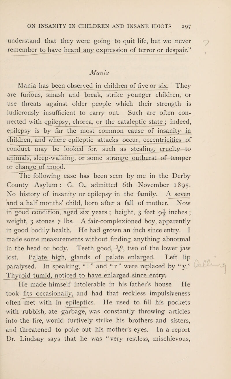 understand that they were going to quit life, but we never remember to have heard any expression of terror or despair.” Mania Mania has been observed in children of five or six. They are furious, smash and break, strike younger children, or use threats against older people which their strength is ludicrously insufficient to carry out. Such are often con¬ nected with epilepsy, chorea, or the cataleptic state ; indeed, epilepsy is by far the most common cause of insanity in children, and where epileptic attacks occur, eccentricities of conduct may be looked for, such as stealing, cruelty to animals, sleep-walking, or some strange outburst of temper or change of mood. The following case has been seen by me in the Derby County Asylum: G. O., admitted 6th November 1895. No history of insanity or epilepsy in the family. A seven and a half months’ child, born after a fall of mother. Now in good condition, aged six years ; height, 3 feet 9J inches ; weight, 3 stones 7 lbs. A fair-complexioned boy, apparently in good bodily health. He had grown an inch since entry. I made some measurements without finding anything abnormal in the head or body. Teeth good, two of the lower jaw lost. Palate high, glands of palate enlarged. Left lip paralysed. In speaking, “1” and “r” were replaced by “ y.” Thyroid tumid, noticed to have enlarged since entry. He made himself intolerable in his father’s house. He took fits occasionally, and had that reckless impulsiveness often met with in epileptics. He used to fill his pockets with rubbish, ate garbage, was constantly throwing articles into the fire, would furtively strike his brothers and sisters, and threatened to poke out his mother’s eyes. In a report Dr. Lindsay says that he was “very restless, mischievous,