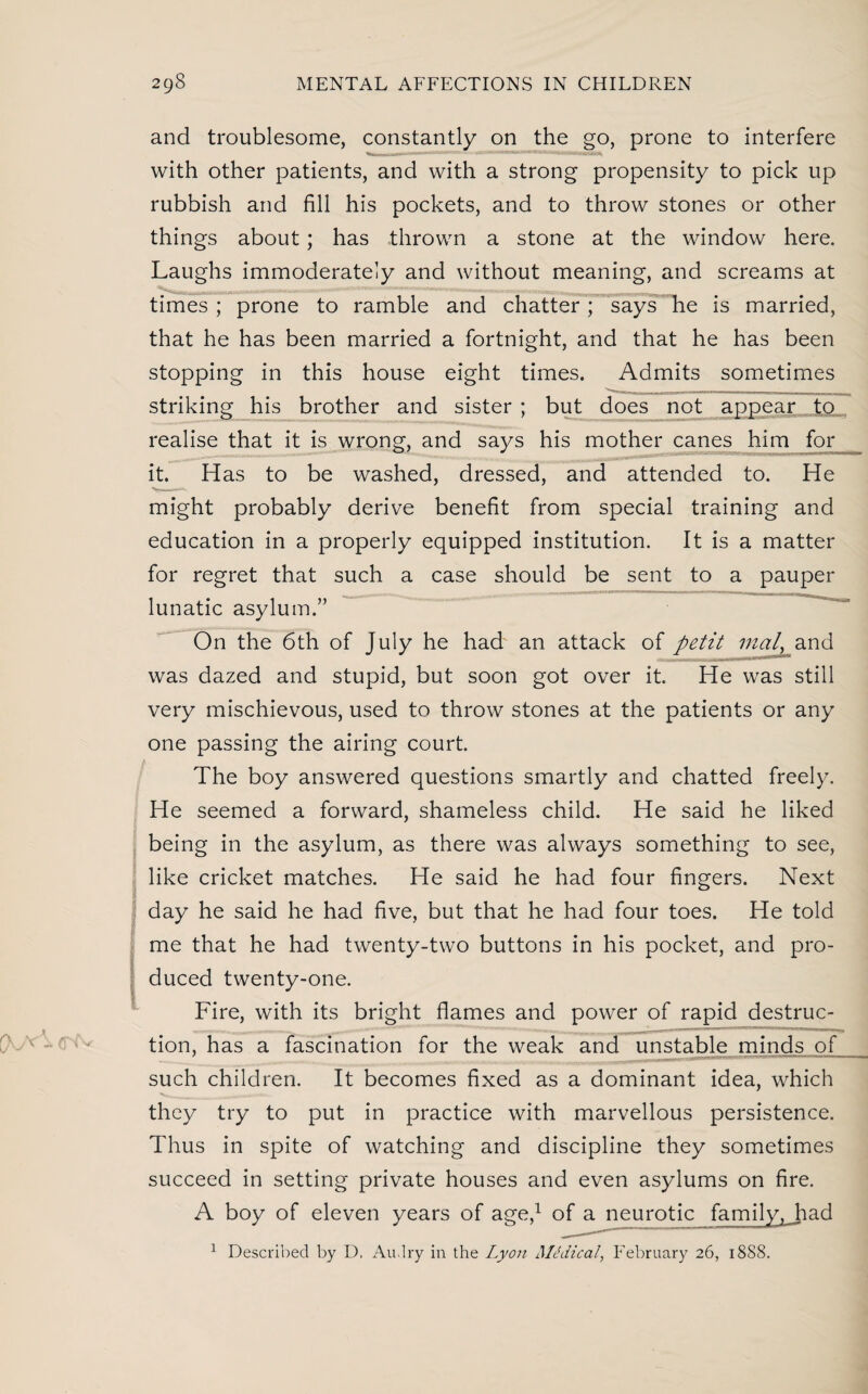 and troublesome, constantly on the go, prone to interfere with other patients, and with a strong propensity to pick up rubbish and fill his pockets, and to throw stones or other things about; has -thrown a stone at the window here. Laughs immoderately and without meaning, and screams at times ; prone to ramble and chatter; says he is married, that he has been married a fortnight, and that he has been stopping in this house eight times. Admits sometimes striking his brother and sister ; but does not appear to realise that it is wrong, and says his mother canes him for it. Has to be washed, dressed, and attended to. He might probably derive benefit from special training and education in a properly equipped institution. It is a matter for regret that such a case should be sent to a pauper lunatic asylum.” On the 6th of July he had an attack of petit mat, and was dazed and stupid, but soon got over it. He was still very mischievous, used to throw stones at the patients or any one passing the airing court. The boy answered questions smartly and chatted freely. He seemed a forward, shameless child. He said he liked being in the asylum, as there was always something to see, like cricket matches. He said he had four fingers. Next day he said he had five, but that he had four toes. He told me that he had twenty-two buttons in his pocket, and pro¬ duced twenty-one. Fire, with its bright flames and power of rapid destruc¬ tion, has a fascination for the weak and unstable minds of such children. It becomes fixed as a dominant idea, which they try to put in practice with marvellous persistence. Thus in spite of watching and discipline they sometimes succeed in setting private houses and even asylums on fire. A boy of eleven years of age,1 of a neurotic family, Jiad 1 Described by D. Audry in the Lyon Medical, February 26, 18S8.