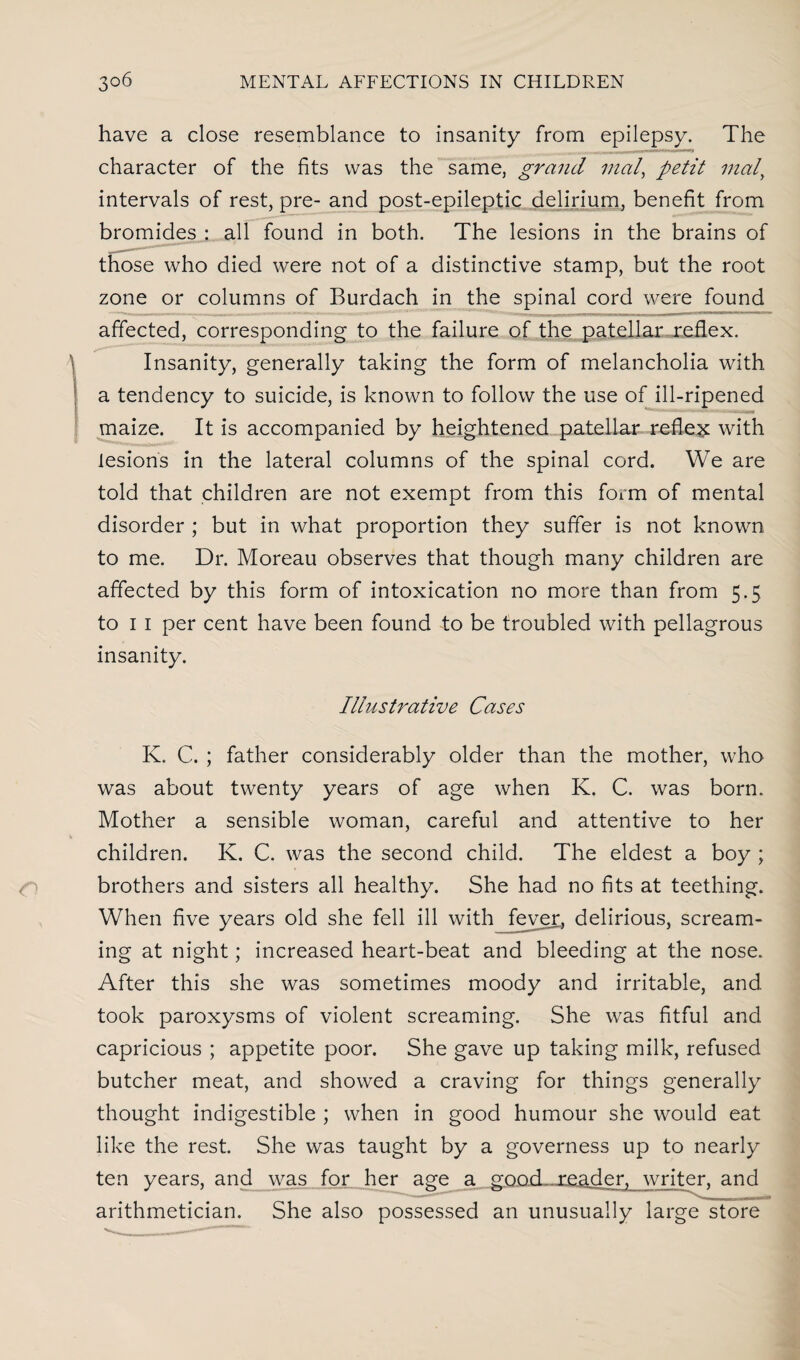 have a close resemblance to insanity from epilepsy. The character of the fits was the same, grand mal, petit mat\ intervals of rest, pre- and post-epileptic delirium, benefit from bromides : all found in both. The lesions in the brains of those who died were not of a distinctive stamp, but the root zone or columns of Burdach in the spinal cord were found affected, corresponding to the failure of the patellar reflex. Insanity, generally taking the form of melancholia with a tendency to suicide, is known to follow the use of ill-ripened maize. It is accompanied by heightened patellar reflex with lesions in the lateral columns of the spinal cord. We are told that children are not exempt from this form of mental disorder ; but in what proportion they suffer is not known to me. Dr. Moreau observes that though many children are affected by this form of intoxication no more than from 5.5 to 1 1 per cent have been found to be troubled with pellagrous insanity. Illustrative Cases K. C. ; father considerably older than the mother, who was about twenty years of age when K. C. was born. Mother a sensible woman, careful and attentive to her children. K. C. was the second child. The eldest a boy ; brothers and sisters all healthy. She had no fits at teething. When five years old she fell ill with fever, delirious, scream¬ ing at night; increased heart-beat and bleeding at the nose. After this she was sometimes moody and irritable, and took paroxysms of violent screaming. She was fitful and capricious ; appetite poor. She gave up taking milk, refused butcher meat, and showed a craving for things generally thought indigestible ; when in good humour she would eat like the rest. She was taught by a governess up to nearly ten years, and was for her age a good, reader, writer, and arithmetician. She also possessed an unusually large store