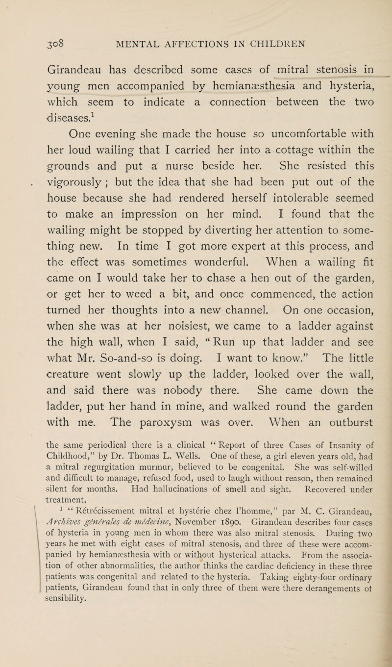 Girandeau has described some cases of mitral stenosis in young men accompanied by hemianesthesia and hysteria, which seem to indicate a connection between the two diseases.1 One evening she made the house so uncomfortable with her loud wailing that I carried her into a cottage within the grounds and put a nurse beside her. She resisted this vigorously ; but the idea that she had been put out of the house because she had rendered herself intolerable seemed to make an impression on her mind. I found that the wailing might be stopped by diverting her attention to some¬ thing new. In time I got more expert at this process, and the effect was sometimes wonderful. When a wailing fit came on I would take her to chase a hen out of the garden, or get her to weed a bit, and once commenced, the action turned her thoughts into a new channel. On one occasion, when she was at her noisiest, we came to a ladder against the high wall, when I said, “ Run up that ladder and see what Mr. So-and-so is doing. I want to know.” The little creature went slowly up the ladder, looked over the wall, and said there was nobody there. She came down the ladder, put her hand in mine, and walked round the garden with me. The paroxysm was over. When an outburst the same periodical there is a clinical “Report of three Cases of Insanity of Childhood,” by Dr. Thomas L. Wells. One of these, a girl eleven years old, had a mitral regurgitation murmur, believed to be congenital. She was self-willed and difficult to manage, refused food, used to laugh without reason, then remained silent for months. Had hallucinations of smell and sight. Recovered under treatment. 1 “ Retrecissement mitral et hysterie chez l’homme,” par M. C. Girandeau, Archives gtintirales de mddecine, November 1890. Girandeau describes four cases of hysteria in young men in whom there was also mitral stenosis. During two years he met with eight cases of mitral stenosis, and three of these were accom¬ panied by hemianesthesia with or without hysterical attacks. From the associa¬ tion of other abnormalities, the author thinks the cardiac deficiency in these three patients was congenital and related to the hysteria. Taking eighty-four ordinary patients, Girandeau found that in only three of them were there derangements ot sensibility.