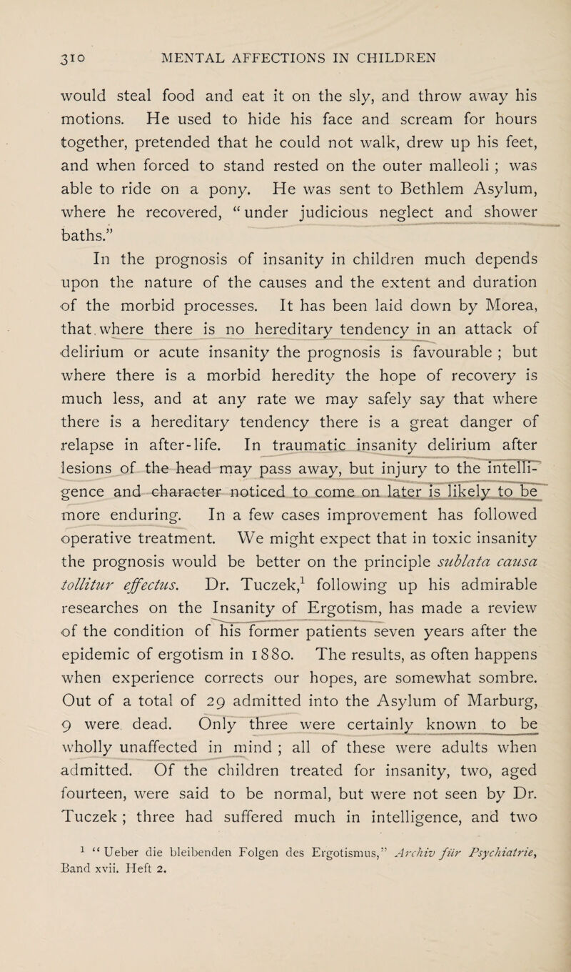 would steal food and eat it on the sly, and throw away his motions. He used to hide his face and scream for hours together, pretended that he could not walk, drew up his feet, and when forced to stand rested on the outer malleoli ; was able to ride on a pony. He was sent to Bethlem Asylum, where he recovered, “ under judicious neglect and shower baths.” In the prognosis of insanity in children much depends upon the nature of the causes and the extent and duration of the morbid processes. It has been laid down by Morea, that, where there is no hereditary tendency in an attack of delirium or acute insanity the prognosis is favourable ; but where there is a morbid heredity the hope of recovery is much less, and at any rate we may safely say that where there is a hereditary tendency there is a great danger of relapse in after-life. In traumatic insanity delirium after lesions of the head may pass away, but injury to the intelli¬ gence and character noticed to come on later is likely to be more enduring. In a few cases improvement has followed operative treatment. We might expect that in toxic insanity the prognosis would be better on the principle sublata causa tollitur effectus. Dr. Tuczek,1 following up his admirable researches on the Insanity of Ergotism, has made a review of the condition of his former patients seven years after the epidemic of ergotism in 1880. The results, as often happens when experience corrects our hopes, are somewhat sombre. Out of a total of 29 admitted into the Asylum of Marburg, 9 were dead. Only three were certainly known to be wholly unaffected in mind ; all of these were adults when admitted. Of the children treated for insanity, two, aged fourteen, were said to be normal, but were not seen by Dr. Tuczek ; three had suffered much in intelligence, and two 1 “ Ueber die bleibenden Folgen des Ergotismus,” Archiv fiir Psychiatrie,