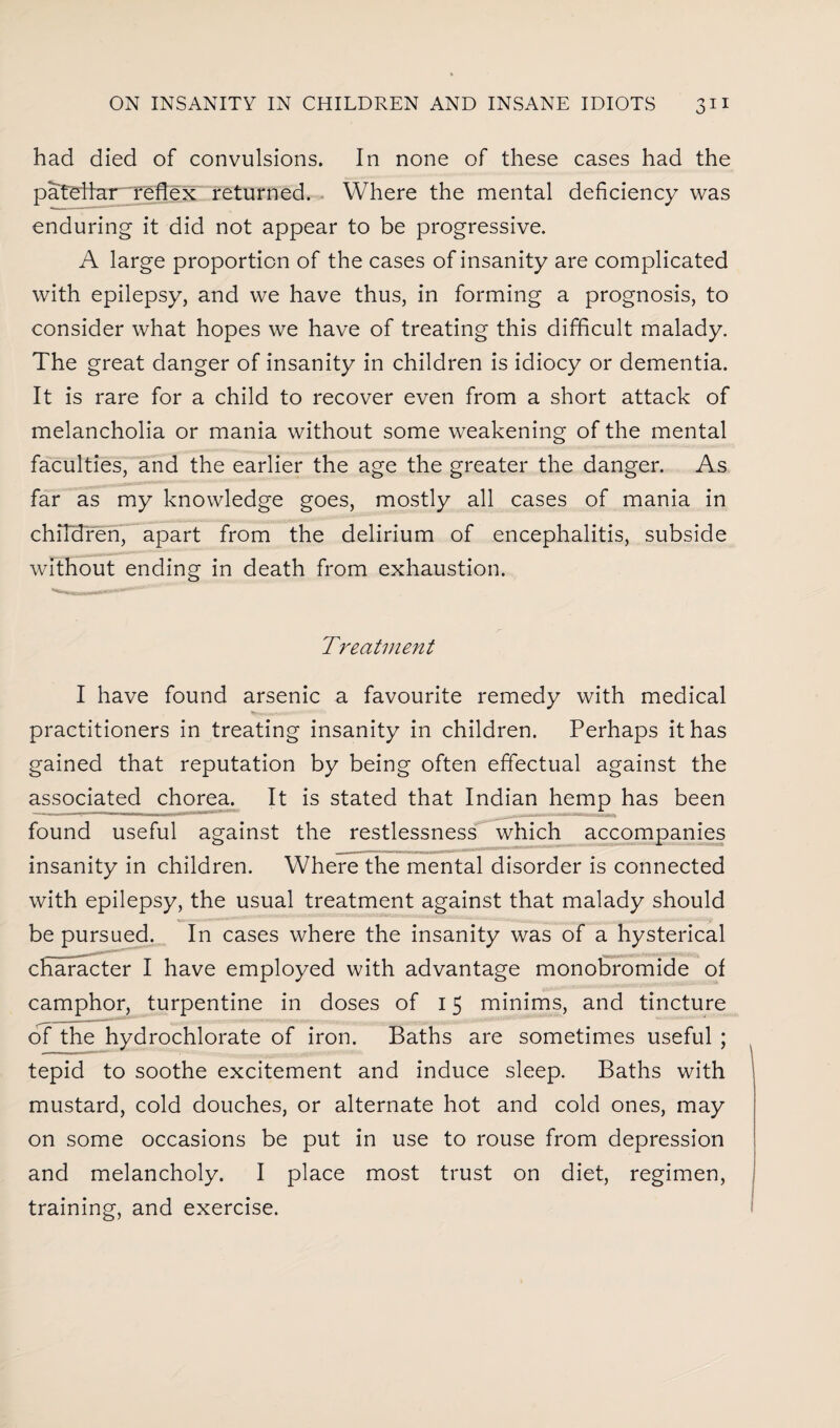 had died of convulsions. In none of these cases had the patellar reflex returned. Where the mental deficiency was enduring it did not appear to be progressive. A large proportion of the cases of insanity are complicated with epilepsy, and we have thus, in forming a prognosis, to consider what hopes we have of treating this difficult malady. The great danger of insanity in children is idiocy or dementia. It is rare for a child to recover even from a short attack of melancholia or mania without some weakening of the mental faculties, and the earlier the age the greater the danger. As far as my knowledge goes, mostly all cases of mania in children, apart from the delirium of encephalitis, subside without ending in death from exhaustion. Treatment I have found arsenic a favourite remedy with medical practitioners in treating insanity in children. Perhaps it has gained that reputation by being often effectual against the associated chorea. It is stated that Indian hemp has been found useful against the restlessness which accompanies insanity in children. Where the mental disorder is connected with epilepsy, the usual treatment against that malady should be pursued. In cases where the insanity was of a hysterical character I have employed with advantage monobromide of camphor, turpentine in doses of 15 minims, and tincture of the hydrochlorate of iron. Baths are sometimes useful ; tepid to soothe excitement and induce sleep. Baths with mustard, cold douches, or alternate hot and cold ones, may on some occasions be put in use to rouse from depression and melancholy. I place most trust on diet, regimen, training, and exercise.