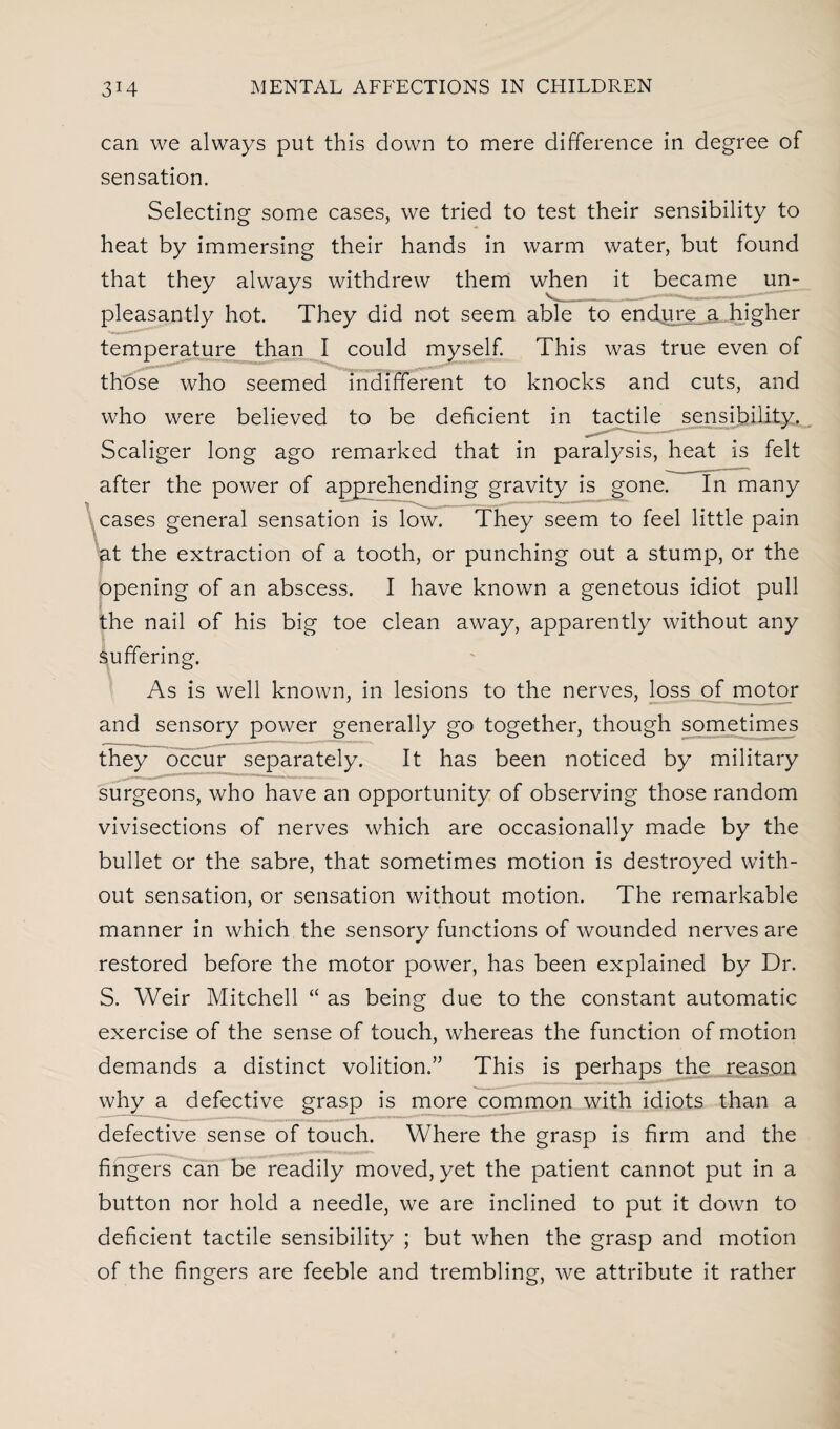 can we always put this down to mere difference in degree of sensation. Selecting some cases, we tried to test their sensibility to heat by immersing their hands in warm water, but found that they always withdrew them when it became un¬ pleasantly hot. They did not seem able to endure a higher temperature than I could myself. This was true even of those who seemed indifferent to knocks and cuts, and who were believed to be deficient in tactile sensibility. Scaliger long ago remarked that in paralysis, heat is felt after the power of apprehending gravity is gone. In many cases general sensation is low. They seem to feel little pain at the extraction of a tooth, or punching out a stump, or the opening of an abscess. I have known a genetous idiot pull the nail of his big toe clean away, apparently without any suffering. As is well known, in lesions to the nerves, loss of motor and sensory power generally go together, though sometimes they occur separately. It has been noticed by military surgeons, who have an opportunity of observing those random vivisections of nerves which are occasionally made by the bullet or the sabre, that sometimes motion is destroyed with¬ out sensation, or sensation without motion. The remarkable manner in which the sensory functions of wounded nerves are restored before the motor power, has been explained by Dr. S. Weir Mitchell “ as being due to the constant automatic exercise of the sense of touch, whereas the function of motion demands a distinct volition.” This is perhaps the reason why a defective grasp is more common with idiots than a defective sense of touch. Where the grasp is firm and the fingers can be readily moved, yet the patient cannot put in a button nor hold a needle, we are inclined to put it down to deficient tactile sensibility ; but when the grasp and motion of the fingers are feeble and trembling, we attribute it rather