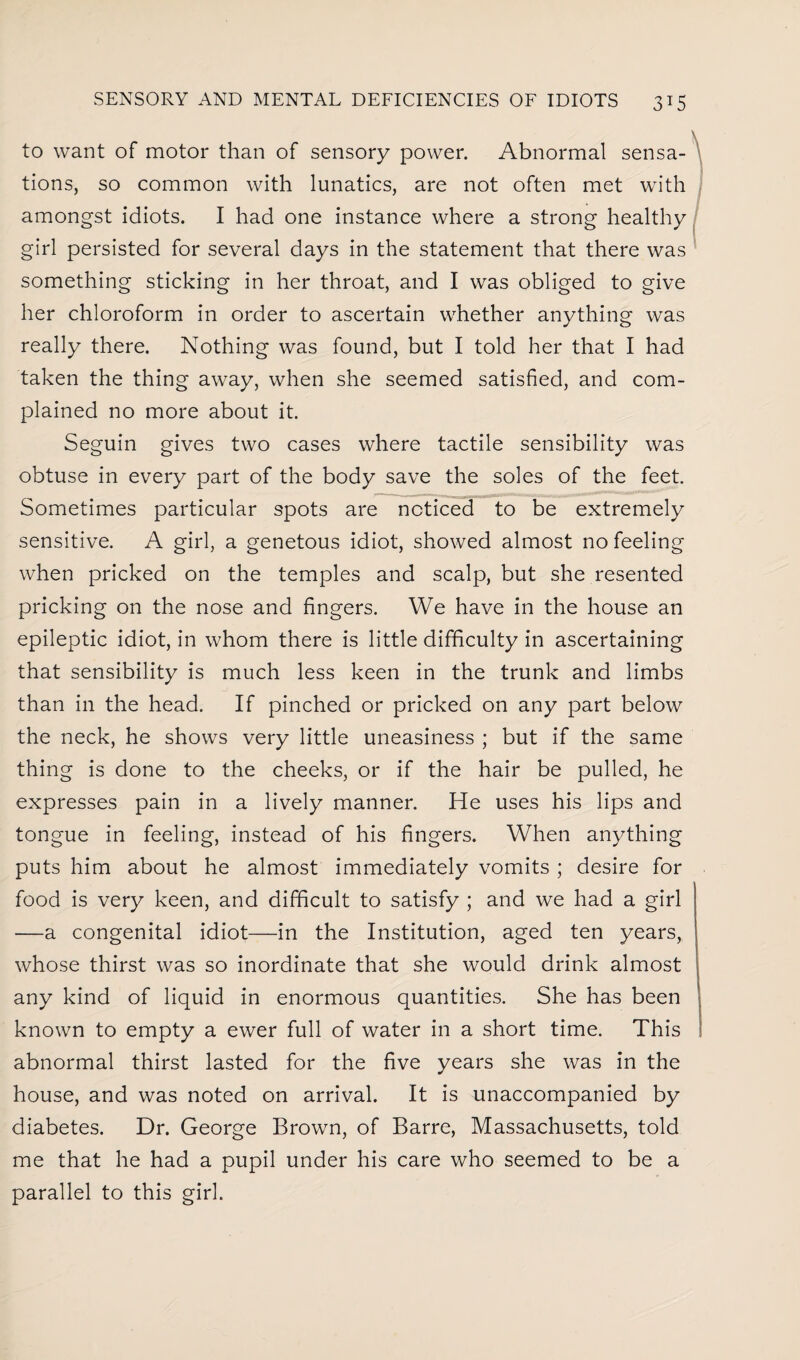 to want of motor than of sensory power. Abnormal sensa¬ tions, so common with lunatics, are not often met with amongst idiots. I had one instance where a strong healthy girl persisted for several days in the statement that there was something sticking in her throat, and I was obliged to give her chloroform in order to ascertain whether anything was really there. Nothing was found, but I told her that I had taken the thing away, when she seemed satisfied, and com¬ plained no more about it. Seguin gives two cases where tactile sensibility was obtuse in every part of the body save the soles of the feet. Sometimes particular spots are noticed to be extremely sensitive. A girl, a genetous idiot, showed almost no feeling when pricked on the temples and scalp, but she resented pricking on the nose and fingers. We have in the house an epileptic idiot, in whom there is little difficulty in ascertaining that sensibility is much less keen in the trunk and limbs than in the head. If pinched or pricked on any part below the neck, he shows very little uneasiness ; but if the same thing is done to the cheeks, or if the hair be pulled, he expresses pain in a lively manner. He uses his lips and tongue in feeling, instead of his fingers. When anything puts him about he almost immediately vomits ; desire for food is very keen, and difficult to satisfy ; and we had a girl —a congenital idiot—in the Institution, aged ten years, whose thirst was so inordinate that she would drink almost any kind of liquid in enormous quantities. She has been known to empty a ewer full of water in a short time. This abnormal thirst lasted for the five years she was in the house, and was noted on arrival. It is unaccompanied by diabetes. Dr. George Brown, of Barre, Massachusetts, told me that he had a pupil under his care who seemed to be a parallel to this girl.