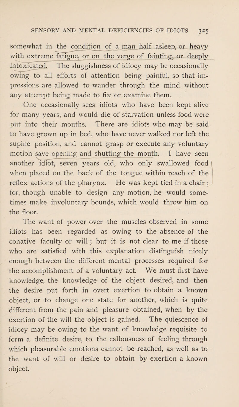 somewhat in the condition of a man half asleep, or heavy with extreme fatigue, or on the verge of fainting, or deeply intoxicated. The sluggishness of idiocy may be occasionally owing to all efforts of attention being painful, so that im¬ pressions are allowed to wander through the mind without any attempt being made to fix or examine them. One occasionally sees idiots who have been kept alive for many years, and would die of starvation unless food were put into their mouths. There are idiots who may be said to have grown up in bed, who have never walked nor left the supine position, and cannot grasp or execute any voluntary motion save opening and shutting the mouth. I have seen another idiot, seven years old, who only swallowed food when placed on the back of the tongue within reach of the reflex actions of the pharynx. He was kept tied in a chair ; for, though unable to design any motion, he would some¬ times make involuntary bounds, which would throw him on the floor. The want of power over the muscles observed in some idiots has been regarded as owing to the absence of the conative faculty or will ; but it is not clear to me if those who are satisfied with this explanation distinguish nicely enough between the different mental processes required for the accomplishment of a voluntary act. We must first have knowledge, the knowledge of the object desired, and then the desire put forth in overt exertion to obtain a known object, or to change one state for another, which is quite different from the pain and pleasure obtained, when by the exertion of the will the object is gained. The quiescence of idiocy may be owing to the want of knowledge requisite to form a definite desire, to the callousness of feeling through which pleasurable emotions cannot be reached, as well as to the want of will or desire to obtain by exertion a known object.