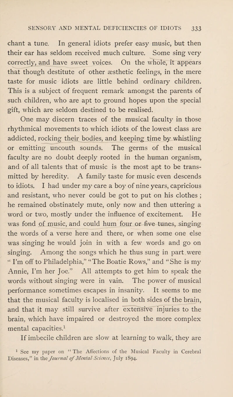 chant a tune. In general idiots prefer easy music, but then their ear has seldom received much culture. Some sing very correctly, and have sweet voices. On the whole, it appears that though destitute of other aesthetic feelings, in the mere taste for music idiots are little behind ordinary children. This is a subject of frequent remark amongst the parents of such children, who are apt to ground hopes upon the special gift, which are seldom destined to be realised. One may discern traces of the musical faculty in those rhythmical movements to which idiots of the lowest class are addicted, rocking their bodies, and keeping time by whistling or emitting uncouth sounds. The germs of the musical faculty are no doubt deeply rooted in the human organism, and of all talents that of music is the most apt to be trans¬ mitted by heredity. A family taste for music even descends to idiots. I had under my care a boy of nine years, capricious and resistant, who never could be got to put on his clothes ; he remained obstinately mute, only now and then uttering a word or two, mostly under the influence of excitement. He was fond of music, and could hum four or five tunes, singing the words of a verse here and there, or when some one else was singing he would join in with a few words and go on singing. Among the songs which he thus sung in part were “ I’m off to Philadelphia,” “The Boatie Rows,” and “She is my Annie, I’m her Joe.” All attempts to get him to speak the words without singing were in vain. The power of musical performance sometimes escapes in insanity. It seems to me that the musical faculty is localised in both sides of the brain, and that it may still survive after extensive injuries to the brain, which have impaired or destroyed the more complex mental capacities.1 If imbecile children are slow at learning to walk, they are 1 See my paper on “ The Affections of the Musical Faculty in Cerebral Diseases,” in the Journal of Mental Science, July 1894.