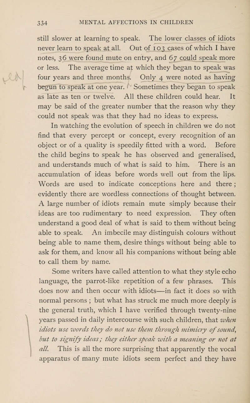 still slower at learning to speak. The lower classes of idiots never learn to speak at all. Out of 103 cases of which I have notes, 36 were found mute on entry, and 67 could speak more or less. The average time at which they began to speak was four years and three months. Only 4 were noted as having begun to speak at one year. Sometimes they began to speak as late as ten or twelve. All these children could hear. It may be said of the greater number that the reason why they could not speak was that they had no ideas to express. In watching the evolution of speech in children we do not find that every percept or concept, every recognition of an object or of a quality is speedily fitted with a word. Before the child begins to speak he has observed and generalised, and understands much of what is said to him. There is an accumulation of ideas before words well out from the lips. Words are used to indicate conceptions here and there ; evidently there are wordless connections of thought between. A large number of idiots remain mute simply because their ideas are too rudimentary to need expression. They often understand a good deal of what is said to them without being able to speak. An imbecile may distinguish colours without being able to name them, desire things without being able to ask for them, and know all his companions without being able to call them by name. Some writers have called attention to what they style echo language, the parrot-like repetition of a few phrases. This does now and then occur with idiots—in fact it does so with normal persons ; but what has struck me much more deeply is the general truth, which I have verified through twenty-nine years passed in daily intercourse with such children, that when idiots use words they do not use them through mimicry of sound, but to signify ideas; they either speak with a meaning or not at all. This is all the more surprising that apparently the vocal apparatus of many mute idiots seem perfect and they have