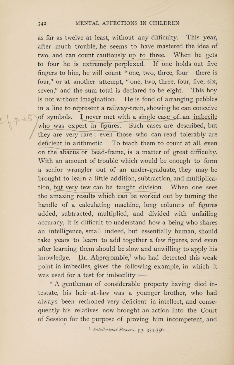 as far as twelve at least, without any difficulty. This year, after much trouble, he seems to have mastered the idea of two, and can count cautiously up to three. When he gets to four he is extremely perplexed. If one holds out five fingers to him, he will count “ one, two, three, four—there is four,” or at another attempt, “ one, two, three, four, five, six, seven,” and the sum total is declared to be eight. This boy is not without imagination. He is fond of arranging pebbles in a line to represent a railway-train, showing he can conceive of symbols. I never met with a single case of an imbecile who was expert in figures. Such cases are described, but they are very rare ; even those who can read tolerably are deficient in arithmetic. To teach them to count at all, even on the abacus or bead-frame, is a matter of great difficulty. With an amount of trouble which would be enough to form a senior wrangler out of an under-graduate, they may be brought to learn a little addition, subtraction, and multiplica¬ tion, but very few can be taught division. When one sees the amazing results which can be worked out by turning the handle of a calculating machine, long columns of figures added, subtracted, multiplied, and divided with unfailing accuracy, it is difficult to understand how a being who shares an intelligence, small indeed, but essentially human, should take years to learn to add together a few figures, and even after learning them should be slow and unwilling to apply his knowledge. Dr. Abercrombie,1 who had detected this weak point in imbeciles, gives the following example, in which it was used for a test for imbecility :— “ A gentleman of considerable property having died in¬ testate, his heir-at-law was a younger brother, who had always been reckoned very deficient in intellect, and conse¬ quently his relatives now brought an action into the Court of Session for the purpose of proving him incompetent, and 1 Intellectual Powers, pp. 354-356.