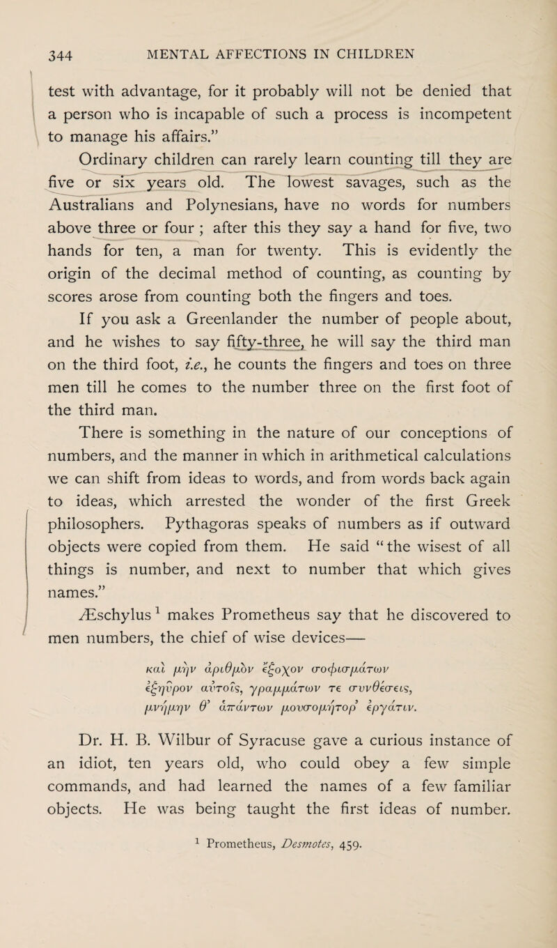 test with advantage, for it probably will not be denied that a person who is incapable of such a process is incompetent to manage his affairs.” Ordinary children can rarely learn counting till they are five or six years old. The lowest savages, such as the Australians and Polynesians, have no words for numbers above three or four ; after this they say a hand for five, two hands for ten, a man for twenty. This is evidently the origin of the decimal method of counting, as counting by scores arose from counting both the fingers and toes. If you ask a Greenlander the number of people about, and he wishes to say fifty-three, he will say the third man on the third foot, /.<?., he counts the fingers and toes on three men till he comes to the number three on the first foot of the third man. There is something in the nature of our conceptions of numbers, and the manner in which in arithmetical calculations we can shift from ideas to words, and from words back again to ideas, which arrested the wonder of the first Greek philosophers. Pythagoras speaks of numbers as if outward objects were copied from them. He said “ the wisest of all things is number, and next to number that which gives names.” ^Eschylus 1 makes Prometheus say that he discovered to men numbers, the chief of wise devices— kcu [xrjV apiOfxov e^o\ov (rocfna-pLaTiDV e^rjvpov avrois, ypa/xpidroiv re crvvOecreis, pLvrjpirjv O’ dirdvTMv plover opi'tjT op kpydnv. Dr. H. B. Wilbur of Syracuse gave a curious instance of an idiot, ten years old, who could obey a few simple commands, and had learned the names of a few familiar objects. He was being taught the first ideas of number. 1 Prometheus, Desmotes, 459.