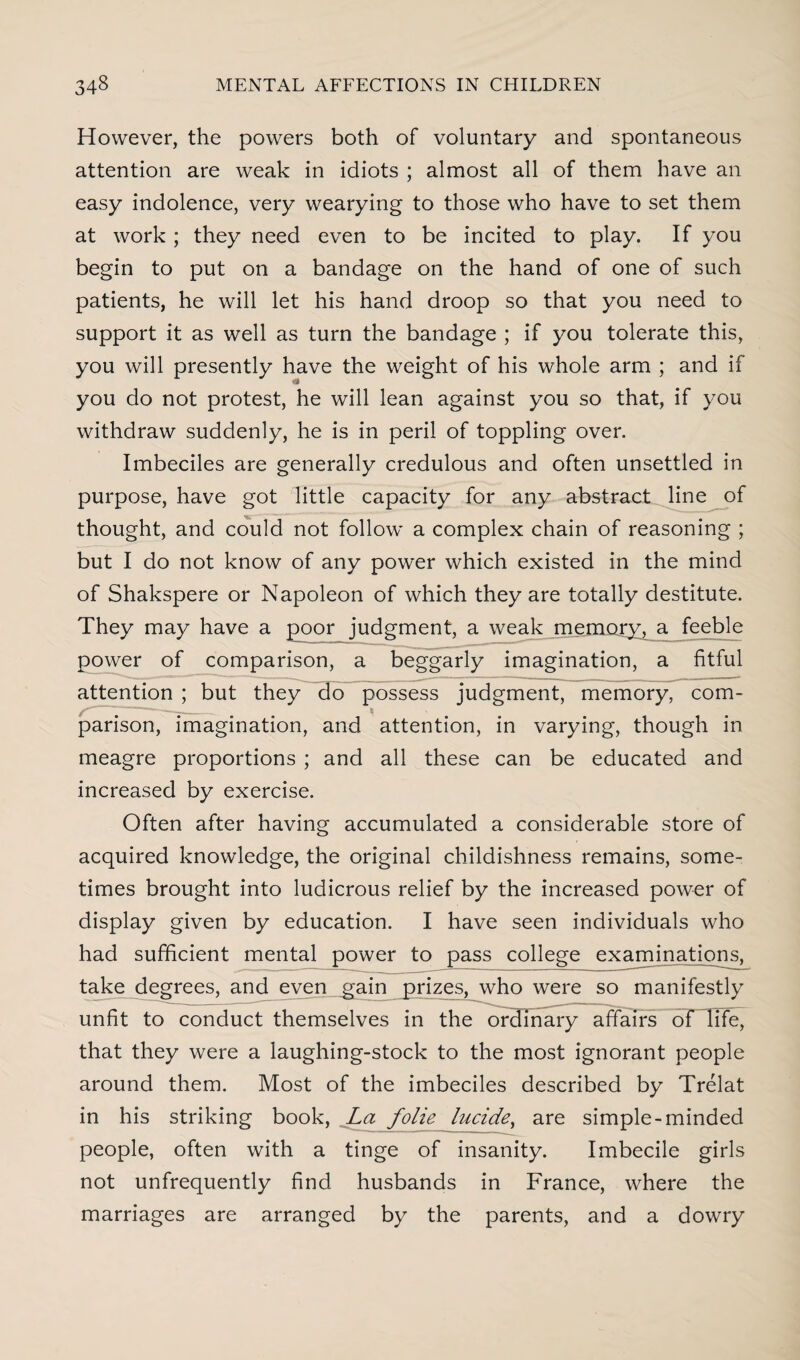 However, the powers both of voluntary and spontaneous attention are weak in idiots ; almost all of them have an easy indolence, very wearying to those who have to set them at work ; they need even to be incited to play. If you begin to put on a bandage on the hand of one of such patients, he will let his hand droop so that you need to support it as well as turn the bandage ; if you tolerate this, you will presently have the weight of his whole arm ; and if you do not protest, he will lean against you so that, if you withdraw suddenly, he is in peril of toppling over. Imbeciles are generally credulous and often unsettled in purpose, have got little capacity for any abstract line of thought, and could not follow a complex chain of reasoning ; but I do not know of any power which existed in the mind of Shakspere or Napoleon of which they are totally destitute. They may have a poor judgment, a weak memory, a feeble power of comparison, a beggarly imagination, a fitful attention ; but they do possess judgment, memory, com¬ parison, imagination, and attention, in varying, though in meagre proportions ; and all these can be educated and increased by exercise. Often after having accumulated a considerable store of acquired knowledge, the original childishness remains, some¬ times brought into ludicrous relief by the increased power of display given by education. I have seen individuals who had sufficient mental power to pass college examinations, take degrees, and even ^gain prizes, who were so manifestly unfit to conduct themselves in the ordinary affairs of life, that they were a laughing-stock to the most ignorant people around them. Most of the imbeciles described by Trelat in his striking book, La folie lucide, are simple-minded people, often with a tinge of insanity. Imbecile girls not unfrequently find husbands in France, where the marriages are arranged by the parents, and a dowry