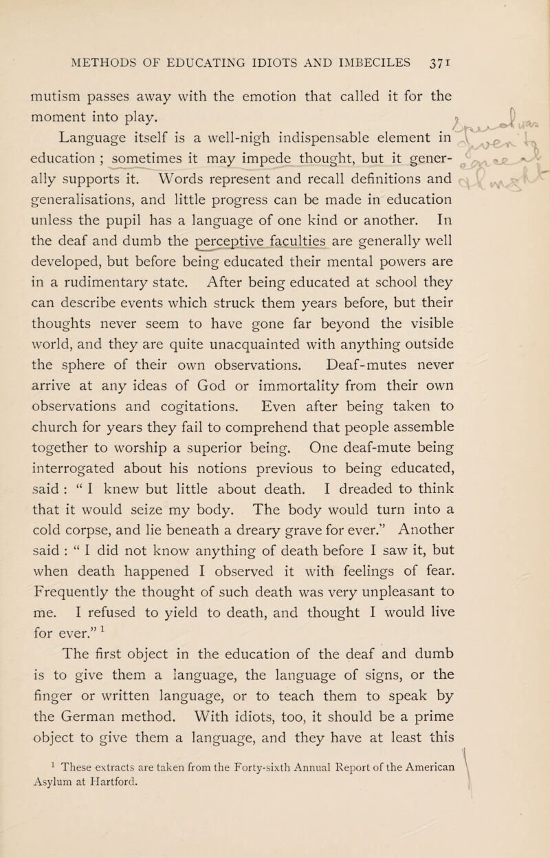 mutism passes away with the emotion that called it for the moment into play. Language itself is a well-nigh indispensable element in education ; sometimes it may impede thought, but it gener¬ ally supports it. Words represent and recall definitions and generalisations, and little progress can be made in education unless the pupil has a language of one kind or another. In the deaf and dumb the perceptive faculties are generally well developed, but before being educated their mental powers are in a rudimentary state. After being educated at school they can describe events which struck them years before, but their thoughts never seem to have gone far beyond the visible world, and they are quite unacquainted with anything outside the sphere of their own observations. Deaf-mutes never arrive at any ideas of God or immortality from their own observations and cogitations. Even after being taken to church for years they fail to comprehend that people assemble together to worship a superior being. One deaf-mute being interrogated about his notions previous to being educated, said : “ I knew but little about death. I dreaded to think that it would seize my body. The body would turn into a cold corpse, and lie beneath a dreary grave for ever.’’ Another said : “ I did not know anything of death before I saw it, but when death happened I observed it with feelings of fear. Frequently the thought of such death was very unpleasant to me. I refused to yield to death, and thought I would live for ever.” 1 The first object in the education of the deaf and dumb is to give them a language, the language of signs, or the finger or written language, or to teach them to speak by the German method. With idiots, too, it should be a prime object to give them a language, and they have at least this 1 These extracts are taken from the Forty-sixth Annual Report of the American Asylum at Hartford.