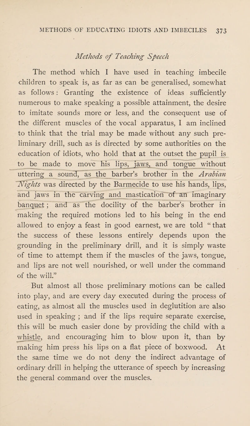 Methods of Teaching Speech The method which I have used in teaching imbecile children to speak is, as far as can be generalised, somewhat as follows : Granting the existence of ideas sufficiently numerous to make speaking a possible attainment, the desire to imitate sounds more or less, and the consequent use of the different muscles of the vocal apparatus, I am inclined to think that the trial may be made without any such pre¬ liminary drill, such as is directed by some authorities on the education of idiots, who hold that at the outset the pupil is to be made to move his lips, jaws, and tongue without uttering a souncf, as the barber’s brother in the Arabian 'Nights was directed by the Barmecide to use his hands, lips, and jaws in the carving and mastication of an imaginary banquet; and as the docility of the barber’s brother in making the required motions led to his being in the end allowed to enjoy a feast in good earnest, we are told “ that the success of these lessons entirely depends upon the grounding in the preliminary drill, and it is simply waste of time to attempt them if the muscles of the jaws, tongue, and lips are not well nourished, or well under the command of the will.” But almost all those preliminary motions can be called into play, and are every day executed during the process of eating, as almost all the muscles used in deglutition are also used in speaking ; and if the lips require separate exercise, this will be much easier done by providing the child with a whistle, and encouraging him to blow upon it, than by making him press his lips on a flat piece of boxwood. At the same time we do not deny the indirect advantage of ordinary drill in helping the utterance of speech by increasing the general command over the muscles.