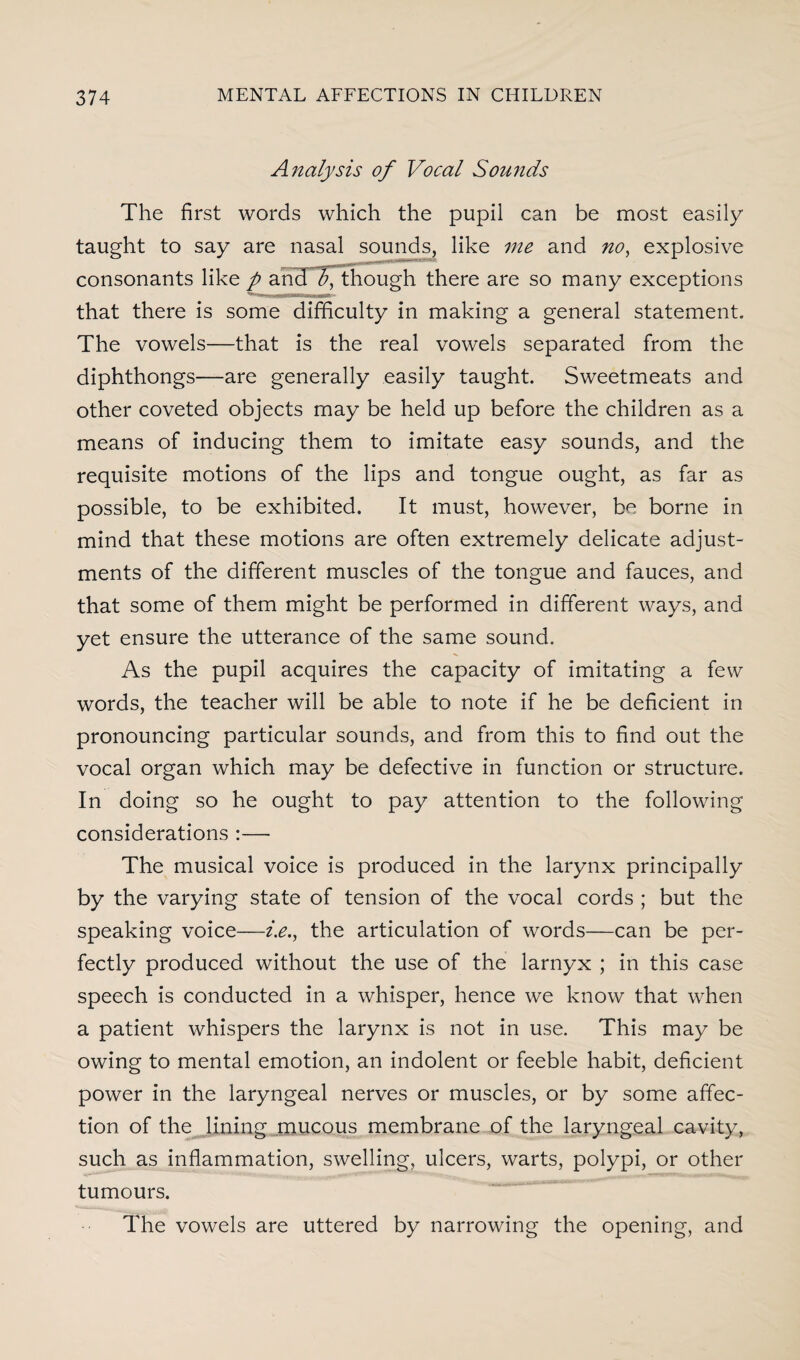 Analysis of Vocal Sounds The first words which the pupil can be most easily taught to say are nasal sounds, like me and no, explosive consonants like p and v, though there are so many exceptions that there is some difficulty in making a general statement. The vowels—that is the real vowels separated from the diphthongs—are generally easily taught. Sweetmeats and other coveted objects may be held up before the children as a means of inducing them to imitate easy sounds, and the requisite motions of the lips and tongue ought, as far as possible, to be exhibited. It must, however, be borne in mind that these motions are often extremely delicate adjust¬ ments of the different muscles of the tongue and fauces, and that some of them might be performed in different ways, and yet ensure the utterance of the same sound. As the pupil acquires the capacity of imitating a few words, the teacher will be able to note if he be deficient in pronouncing particular sounds, and from this to find out the vocal organ which may be defective in function or structure. In doing so he ought to pay attention to the following considerations :— The musical voice is produced in the larynx principally by the varying state of tension of the vocal cords ; but the speaking voice—i.e., the articulation of words—can be per¬ fectly produced without the use of the larnyx ; in this case speech is conducted in a whisper, hence we know that when a patient whispers the larynx is not in use. This may be owing to mental emotion, an indolent or feeble habit, deficient power in the laryngeal nerves or muscles, or by some affec¬ tion of the lining mucous membrane of the laryngeal cavity, such as inflammation, swelling, ulcers, warts, polypi, or other tumours. The vowels are uttered by narrowing the opening, and