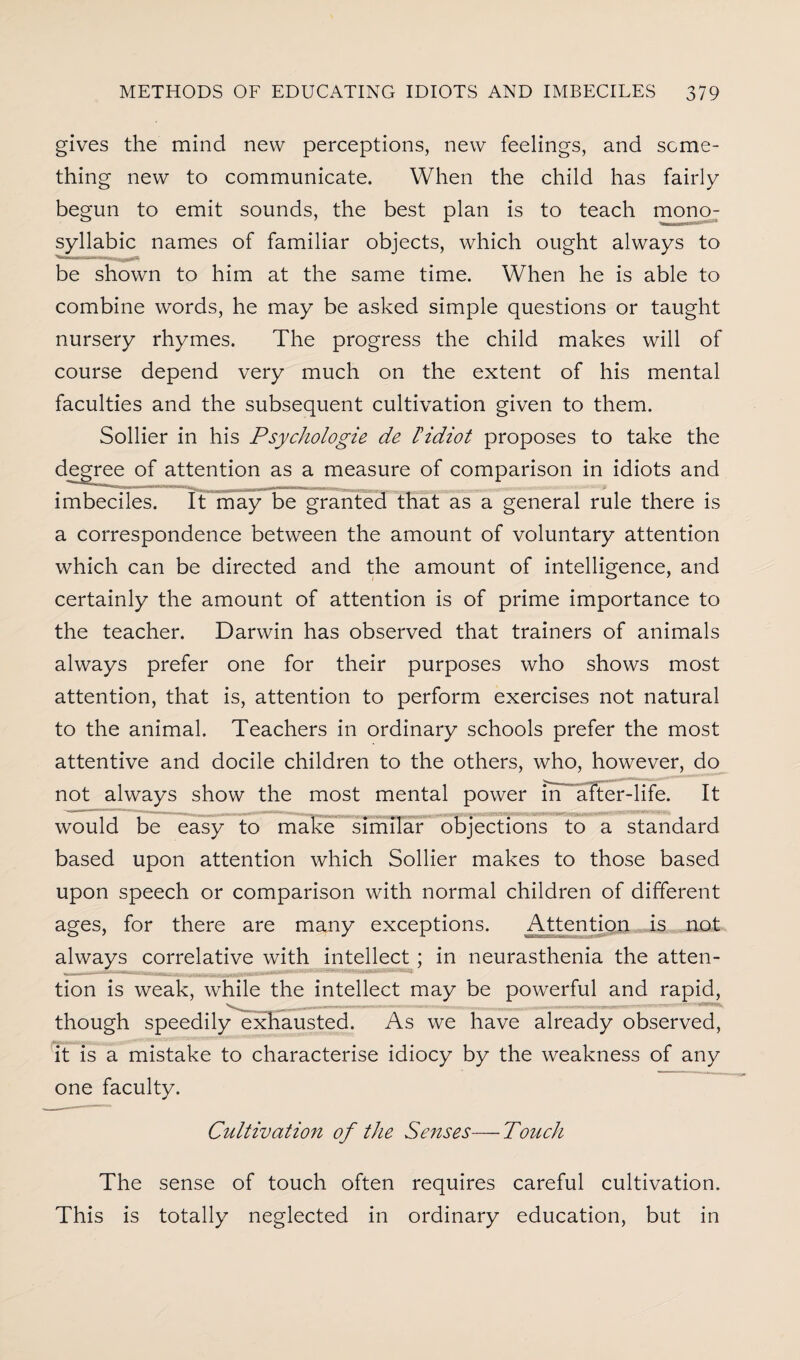 gives the mind new perceptions, new feelings, and some¬ thing new to communicate. When the child has fairly begun to emit sounds, the best plan is to teach mono7 syllabic names of familiar objects, which ought always to be shown to him at the same time. When he is able to combine words, he may be asked simple questions or taught nursery rhymes. The progress the child makes will of course depend very much on the extent of his mental faculties and the subsequent cultivation given to them. Sollier in his Psychologie de tidiot proposes to take the degree of attention as a measure of comparison in idiots and imbeciles. It may be granted that as a general rule there is a correspondence between the amount of voluntary attention which can be directed and the amount of intelligence, and certainly the amount of attention is of prime importance to the teacher. Darwin has observed that trainers of animals always prefer one for their purposes who shows most attention, that is, attention to perform exercises not natural to the animal. Teachers in ordinary schools prefer the most attentive and docile children to the others, who, however, do not always show the most mental power inafter-life. It would be easy to make similar objections to a standard based upon attention which Sollier makes to those based upon speech or comparison with normal children of different ages, for there are many exceptions. Attention is not always correlative with intellect; in neurasthenia the atten¬ tion is weak, while the intellect may be powerful and rapid, though speedily exhausted. As we have already observed, it is a mistake to characterise idiocy by the weakness of any one faculty. Cultivation of the Senses—Touch The sense of touch often requires careful cultivation. This is totally neglected in ordinary education, but in