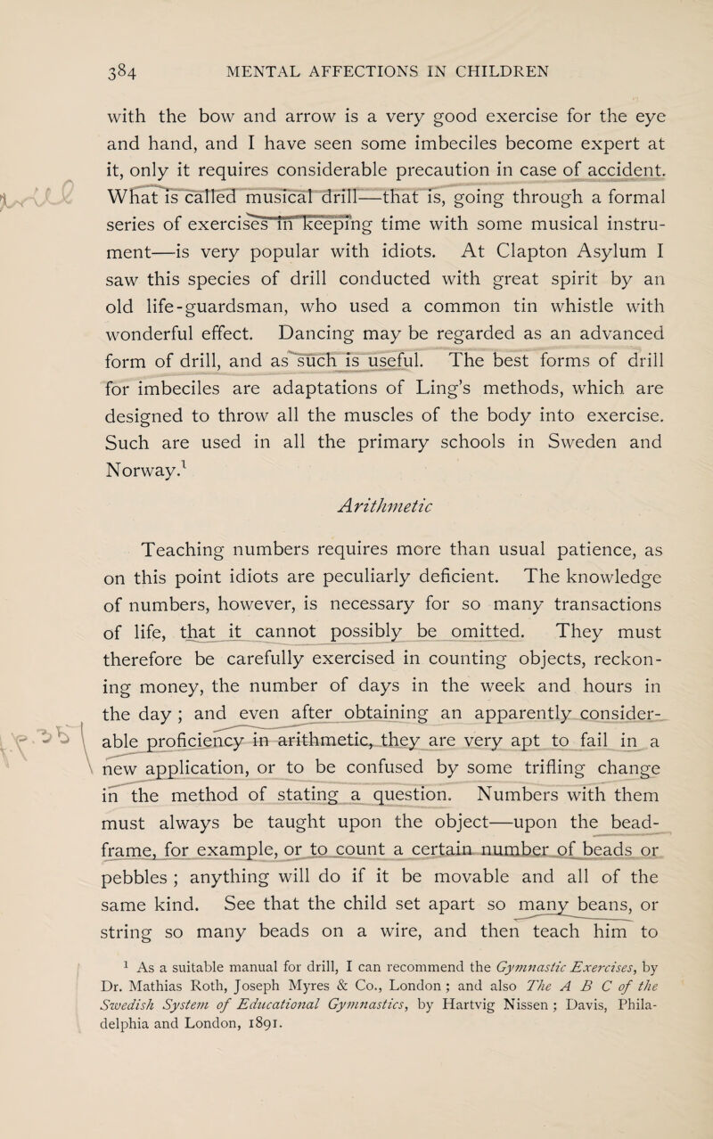 with the bow and arrow is a very good exercise for the eye and hand, and I have seen some imbeciles become expert at it, only it requires considerable precaution in case of accident. What is called musical drill-—that is, going through a formal series of exercises iri keepmg time with some musical instru¬ ment—is very popular with idiots. At Clapton Asylum I saw this species of drill conducted with great spirit by an old life-guardsman, who used a common tin whistle with wonderful effect. Dancing may be regarded as an advanced form of drill, and as such is useful. The best forms of drill for imbeciles are adaptations of Ling’s methods, which are designed to throw all the muscles of the body into exercise. Such are used in all the primary schools in Sweden and Norway.1 Arithmetic Teaching numbers requires more than usual patience, as on this point idiots are peculiarly deficient. The knowledge of numbers, however, is necessary for so many transactions of life, that it cannot possibly be omitted. They must therefore be carefully exercised in counting objects, reckon¬ ing money, the number of days in the week and hours in the day ; and even after obtaining an apparently consider¬ able proficiency in arithmetic, they are very apt to fail in a new application, or to be confused by some trifling change in the method of stating a question. Numbers with them must always be taught upon the object—upon the bead- frame, for example, or to count a certain number of beads or pebbles ; anything will do if it be movable and all of the same kind. See that the child set apart so many beans, or string so many beads on a wire, and then teach him to 1 As a suitable manual for drill, I can recommend the Gymnastic Exercises, by Dr. Mathias Roth, Joseph Myres & Co., London; and also The ABC of the Swedish System of Educational Gymnastics, by Hartvig Nissen ; Davis, Phila¬ delphia and London, 1891.