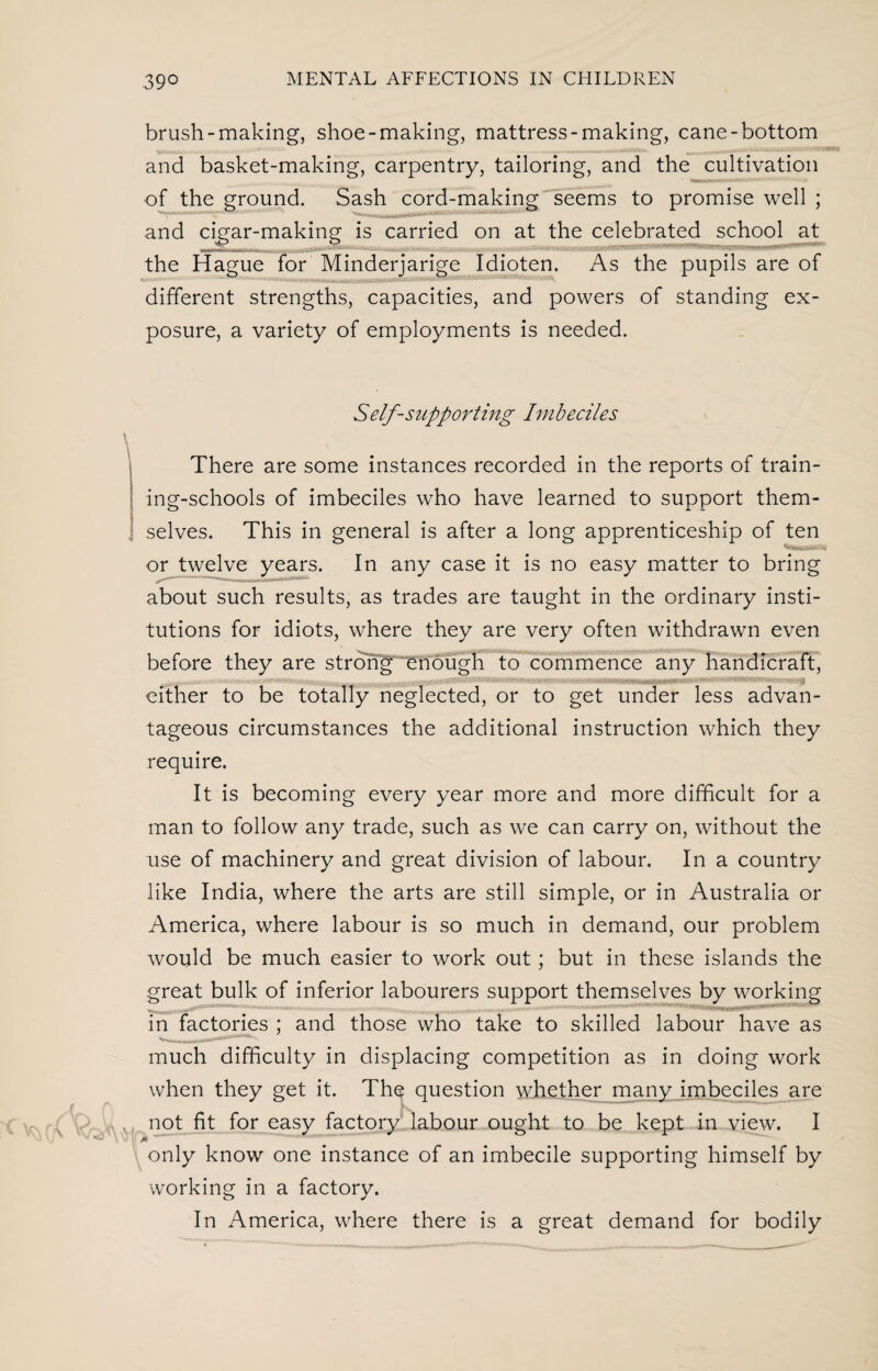 brush-making, shoe-making, mattress-making, cane-bottom and basket-making, carpentry, tailoring, and the cultivation of the ground. Sash cord-making seems to promise well ; and cigar-making is carried on at the celebrated school at the Hague for Minderjarige Idioten. As the pupils are of different strengths, capacities, and powers of standing ex¬ posure, a variety of employments is needed. Self-supporting Imbeciles There are some instances recorded in the reports of train¬ ing-schools of imbeciles who have learned to support them¬ selves. This in general is after a long apprenticeship of ten or twelve years. In any case it is no easy matter to bring about such results, as trades are taught in the ordinary insti¬ tutions for idiots, where they are very often withdrawn even before they are strong 'enough to commence any handicraft, either to be totally neglected, or to get under less advan¬ tageous circumstances the additional instruction which they require. It is becoming every year more and more difficult for a man to follow any trade, such as we can carry on, without the use of machinery and great division of labour. In a country like India, where the arts are still simple, or in Australia or America, where labour is so much in demand, our problem would be much easier to work out; but in these islands the great bulk of inferior labourers support themselves by working in factories ; and those who take to skilled labour have as much difficulty in displacing competition as in doing work when they get it. The question whether many imbeciles are not fit for easy factory labour ought to be kept in view. I only know one instance of an imbecile supporting himself by working in a factory. In America, where there is a great demand for bodily