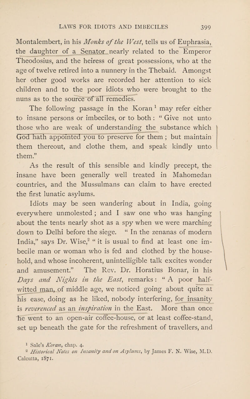 Montalembert, in his Monks of the West, tells us of Euphrasia, the daughter of a Senator nearly related to the Emperor Theodosius, and the heiress of great possessions, who at the age of twelve retired into a nunnery in the Thebaid. Amongst her other good works are recorded her attention to sick children and to the poor idiots who were brought to the nuns as to the source of all remedies. The following passage in the Koran 1 may refer either to insane persons or imbeciles, or to both : “ Give not unto those who are weak of understanding the substance which God hath appointed you to preserve for them ; but maintain j them thereout, and clothe them, and speak kindly unto them.” As the result of this sensible and kindly precept, the insane have been generally well treated in Mahomedan countries, and the Mussulmans can claim to have erected the first lunatic asylums. Idiots may be seen wandering about in India, going everywhere unmolested ; and I saw one who was hanging about the tents nearly shot as a spy when we were marching down to Delhi before the siege. “ In the zenanas of modern India,” says Dr. Wise,2 “ it is usual to find at least one im¬ becile man or woman who is fed and clothed by the house¬ hold, and whose incoherent, unintelligible talk excites wonder and amusement.” The Rev. Dr. Horatius Bonar, in his Days and Nights in the East, remarks: “ A poor half¬ witted man, of middle age, we noticed going about quite at his ease, doing as he liked, nobody interfering, for insanity is reverenced as an inspiration in the East. More than once he went to an open-air coffee-house, or at least coffee-stand, set up beneath the gate for the refreshment of travellers, and 1 Sale’s Koran, chap. 4. 2 Historical Notes on Insanity and on Asylums, by Janies F. N. Wise, M. D. Calcutta, 1871.