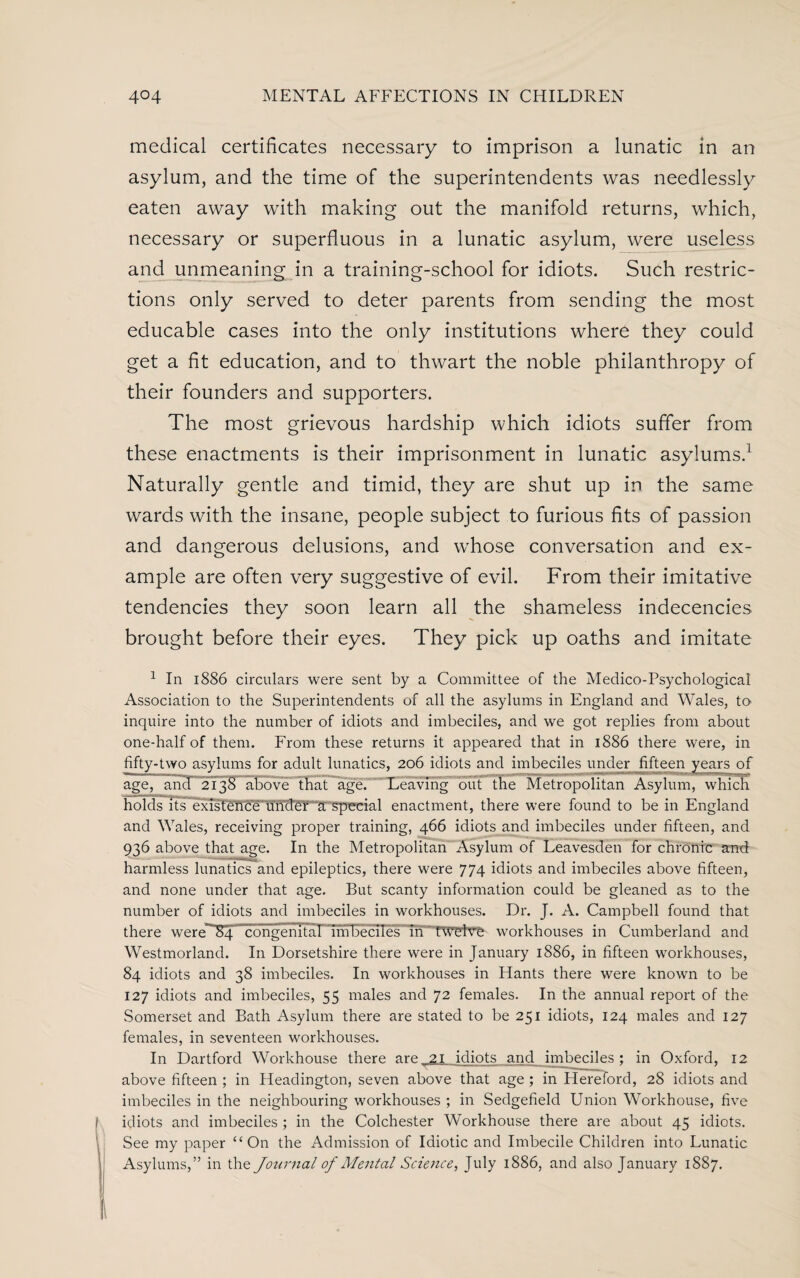 medical certificates necessary to imprison a lunatic in an asylum, and the time of the superintendents was needlessly eaten away with making out the manifold returns, which, necessary or superfluous in a lunatic asylum, were useless and unmeaning in a training-school for idiots. Such restric¬ tions only served to deter parents from sending the most educable cases into the only institutions where they could get a fit education, and to thwart the noble philanthropy of their founders and supporters. The most grievous hardship which idiots suffer from these enactments is their imprisonment in lunatic asylums.1 Naturally gentle and timid, they are shut up in the same wards with the insane, people subject to furious fits of passion and dangerous delusions, and whose conversation and ex¬ ample are often very suggestive of evil. From their imitative tendencies they soon learn all the shameless indecencies brought before their eyes. They pick up oaths and imitate 1 In 1886 circulars were sent by a Committee of the Medico-Psychological Association to the Superintendents of all the asylums in England and Wales, to inquire into the number of idiots and imbeciles, and we got replies from about one-half of them. From these returns it appeared that in 1886 there were, in fifty-two asylums for adult lunatics, 206 idiots and imbeciles under fifteen years of age, and 2138 above that age. Leaving out the Metropolitan Asylum, which holds its existeliCe ufidCr a special enactment, there were found to be in England and Wales, receiving proper training, 466 idiots and imbeciles under fifteen, and 936 above that age. In the Metropolitan Asylum of Leavesden for chronic and harmless lunatics and epileptics, there were 774 idiots and imbeciles above fifteen, and none under that age. But scanty information could be gleaned as to the number of idiots and imbeciles in workhouses. Dr. J. A. Campbell found that there were”84 congenital 1m beciies”Tn'~nPfclVF workhouses in Cumberland and Westmorland. In Dorsetshire there were in January 1886, in fifteen workhouses, 84 idiots and 38 imbeciles. In workhouses in Hants there were known to be 127 idiots and imbeciles, 55 males and 72 females. In the annual report of the Somerset and Bath Asylum there are stated to be 251 idiots, 124 males and 127 females, in seventeen workhouses. In Dartford Workhouse there are 21 idiots and imbeciles; in Oxford, 12 above fifteen ; in Headington, seven above that age ; in Hereford, 28 idiots and imbeciles in the neighbouring workhouses ; in Sedgefield Union Workhouse, five j idiots and imbeciles ; in the Colchester Workhouse there are about 45 idiots. See my paper “On the Admission of Idiotic and Imbecile Children into Lunatic Asylums,” in the Journal of Aleutal Science, July 1886, and also January 1887.