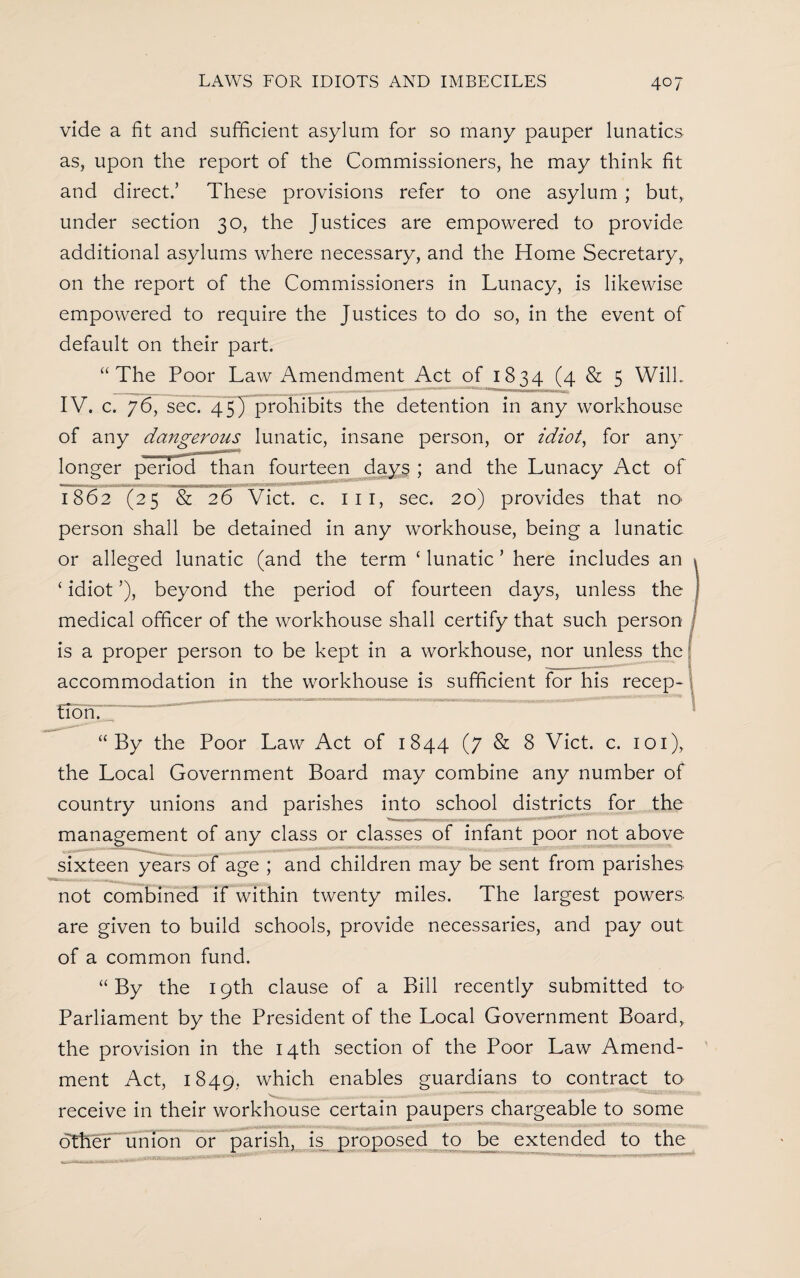 vide a fit and sufficient asylum for so many pauper lunatics as, upon the report of the Commissioners, he may think fit and direct.’ These provisions refer to one asylum ; but, under section 30, the Justices are empowered to provide additional asylums where necessary, and the Home Secretary, on the report of the Commissioners in Lunacy, is likewise empowered to require the Justices to do so, in the event of default on their part. “The Poor Law Amendment Act of 1834 (4 & 5 Will. IV. c. 76, sec. 45) prohibits the detention in any workhouse of any dangerous lunatic, insane person, or idiot, for any longer period than fourteen days ; and the Lunacy Act of 1862 (25 & 26 Viet. c. ill, sec. 20) provides that no person shall be detained in any workhouse, being a lunatic or alleged lunatic (and the term ‘ lunatic ’ here includes an ‘ idiot ’), beyond the period of fourteen days, unless the medical officer of the workhouse shall certify that such person is a proper person to be kept in a workhouse, nor unless the accommodation in the workhouse is sufficient for his recep¬ tion. “By the Poor Law Act of 1844 (7 & 8 Viet. c. 101), the Local Government Board may combine any number of country unions and parishes into school districts for the management of any class or classes of infant poor not above sixteen years of age ; and children may be sent from parishes not combined if within twenty miles. The largest powers are given to build schools, provide necessaries, and pay out of a common fund. “By the 19th clause of a Bill recently submitted to Parliament by the President of the Local Government Board, the provision in the 14th section of the Poor Law Amend¬ ment Act, 1849, which enables guardians to contract to receive in their workhouse certain paupers chargeable to some other union or parish, is proposed to be extended to the