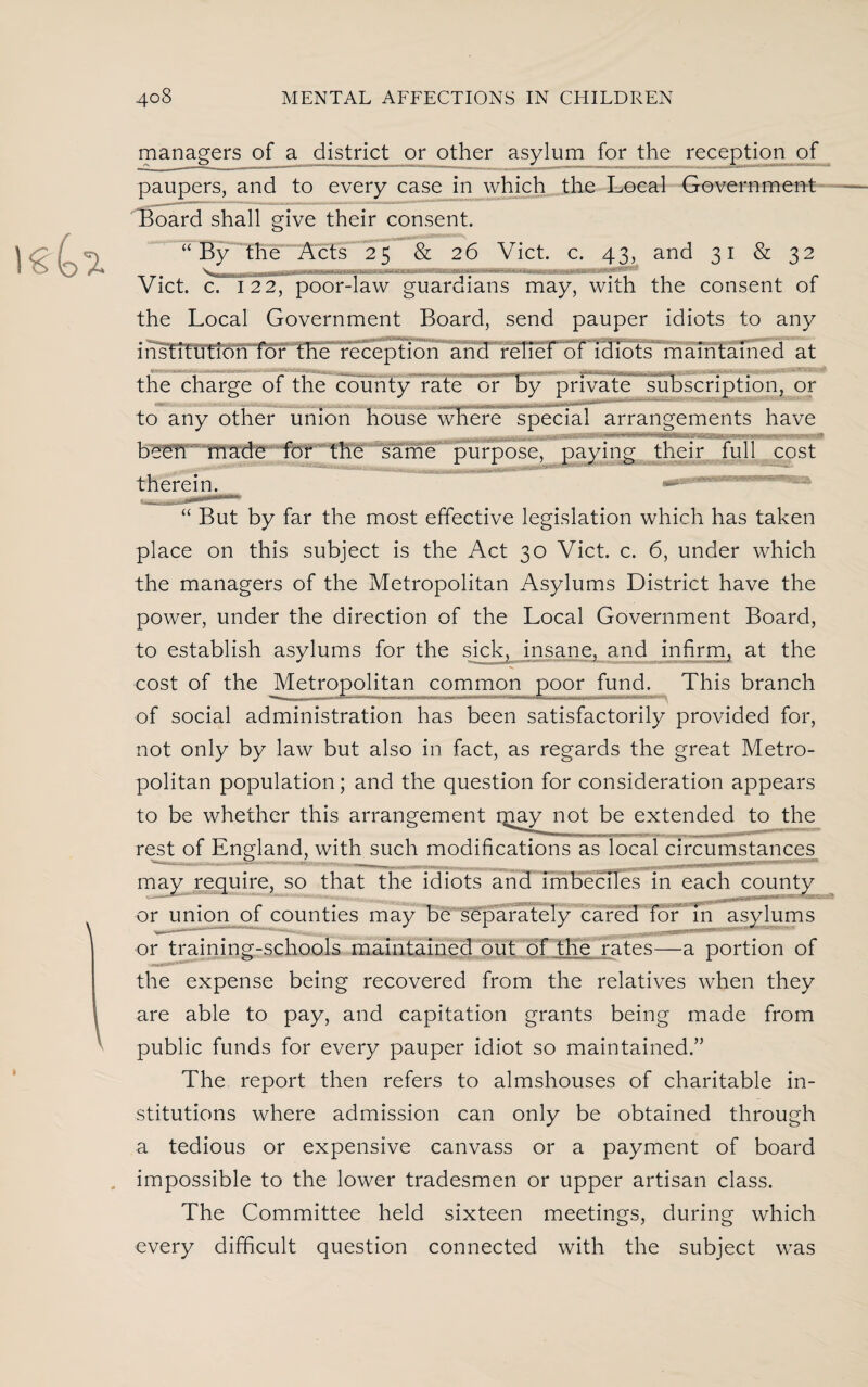 managers of a district or other asylum for the reception of paupers, and to every case in which the Local Government Board shall give their consent. “By the Acts 25 & 26 Viet. c. 43, and 31 & 32 Viet. c. 122, poor-law guardians may, with the consent 01 the Local Government Board, send pauper idiots to any msfitimoriTor me reception and reliei 01 idiots maintained at the charge of the county rate or by private subscription, or to any other union house where special arrangements have been made for the same purpose, paying their full cost therein. » “ But by far the most effective legislation which has taken place on this subject is the Act 30 Viet. c. 6, under which the managers of the Metropolitan Asylums District have the power, under the direction of the Local Government Board, to establish asylums for the sick, insane, and infirm^ at the cost of the Metropolitan common poor fund. This branch of social administration has been satisfactorily provided for, not only by law but also in fact, as regards the great Metro¬ politan population; and the question for consideration appears to be whether this arrangement gray not not be extended to the rest of England, with such modifications as local circumstances may require, so that the idiots and imbeciles in each county _ _ _ or union of counties may be separately cared for in asylums or training-schools maintained out of the rates—a portion of ■, • the expense being recovered from the relatives when they are able to pay, and capitation grants being made from public funds for every pauper idiot so maintained.” The report then refers to almshouses of charitable in¬ stitutions where admission can only be obtained through a tedious or expensive canvass or a payment of board impossible to the lower tradesmen or upper artisan class. The Committee held sixteen meetings, during which every difficult question connected with the subject was