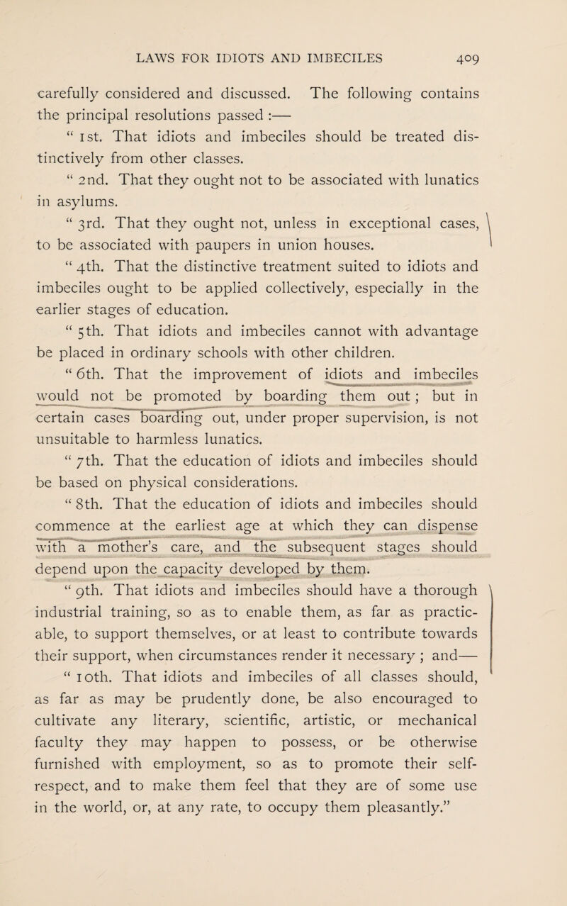 carefully considered and discussed. The following contains the principal resolutions passed :— “ 1st. That idiots and imbeciles should be treated dis¬ tinctively from other classes. “ 2nd. That they ought not to be associated with lunatics in asylums. “ 3rd. That they ought not, unless in exceptional cases, to be associated with paupers in union houses. “ 4th. That the distinctive treatment suited to idiots and imbeciles ought to be applied collectively, especially in the earlier stages of education. “ 5 th. That idiots and imbeciles cannot with advantage be placed in ordinary schools with other children. “ 6th. That the improvement of idiots and imbeciles would not be promoted by boarding them out; but in certain cases boarding out, under proper supervision, is not unsuitable to harmless lunatics. “ 7th. That the education of idiots and imbeciles should be based on physical considerations. “ 8th. That the education of idiots and imbeciles should commence at the earliest age at which they can dispense with a mother’s care, and the subsequent stages should depend upon the capacity developed by them. “ 9th. That idiots and imbeciles should have a thorough industrial training, so as to enable them, as far as practic¬ able, to support themselves, or at least to contribute towards their support, when circumstances render it necessary ; and— “ 10th. That idiots and imbeciles of all classes should, as far as may be prudently done, be also encouraged to cultivate any literary, scientific, artistic, or mechanical faculty they may happen to possess, or be otherwise furnished with employment, so as to promote their self- respect, and to make them feel that they are of some use in the world, or, at any rate, to occupy them pleasantly.”