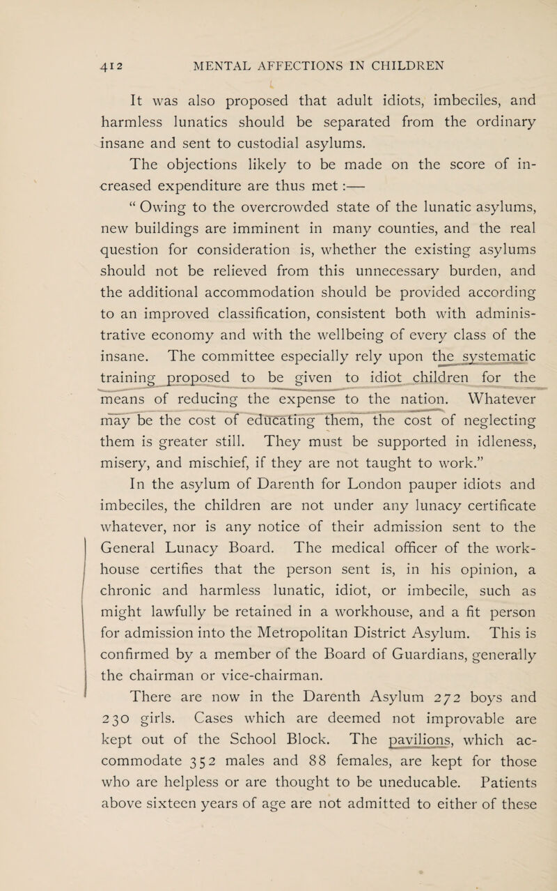 It was also proposed that adult idiots, imbeciles, and harmless lunatics should be separated from the ordinary insane and sent to custodial asylums. The objections likely to be made on the score of in¬ creased expenditure are thus met:— “ Owing to the overcrowded state of the lunatic asylums, new buildings are imminent in many counties, and the real question for consideration is, whether the existing asylums should not be relieved from this unnecessary burden, and the additional accommodation should be provided according to an improved classification, consistent both with adminis¬ trative economy and with the wellbeing of every class of the insane. The committee especially rely upon the systematic training proposed to be given to idiot children for the means of reducing the expense to the nation. Whatever may be the cost of educating them, the cost of neglecting them is greater still. They must be supported in idleness, misery, and mischief, if they are not taught to work.” In the asylum of Darenth for London pauper idiots and imbeciles, the children are not under any lunacy certificate whatever, nor is any notice of their admission sent to the General Lunacy Board. The medical officer of the work- house certifies that the person sent is, in his opinion, a chronic and harmless lunatic, idiot, or imbecile, such as might lav/fully be retained in a workhouse, and a fit person for admission into the Metropolitan District Asylum. This is confirmed by a member of the Board of Guardians, generally the chairman or vice-chairman. There are now in the Darenth Asylum 272 boys and 230 girls. Cases which are deemed not improvable are kept out of the School Block. The pavilions, which ac¬ commodate 352 males and 88 females, are kept for those who are helpless or are thought to be uneducable. Patients above sixteen years of age are not admitted to either of these