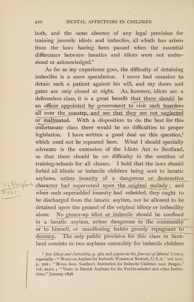 both, and the same absence of any legal provision for training juvenile idiots and imbeciles, all which has arisen from the laws having been passed when the essential differences between lunatics and idiots were not under¬ stood or acknowledged.” As far as my experience goes, the difficulty of detaining imbeciles is a mere speculation. I never had occasion to detain such a patient against his will, and my doors and gates are only closed at night. As, however, idiots are a defenceless class, it is a great benefit that there should be an officer appointed by government to visit such boarders all over the country, and see that they are not neglected or maltreated. With a disposition to do the best for this unfortunate class there would be no difficulties to proper legislation. I have written a good deal on this question,1 which need not be repeated here. What I should specially advocate is the extension of the Idiots Act to Scotland, so that there should be no difficulty in the erection of training-schools for all classes. I hold that the laws should forbid all idiotic or imbecile children being sent to lunatic asylums, unless insanity of a dangerous or destructive character had supervened upon the original malady ; and when such superadded insanity had subsided, they ought to be discharged from the lunatic asylum, nor be allowed to be detained upon the ground of the original idiocy or imbecility alone. No grown-up idiot or imbecile should be confined in a lunatic asylum, unless dangerous to the community or to himself, or manifesting habits grossly repugnant to decency. The only public provision for this class in Scot¬ land consists in two asylums ostensibly for imbecile children 1 See Idiocy and Imbecility, p. 362, and papers in the Journal of Mental Science, especially—“ Notes on Asylum for Imbecile Women at Newark, U.S. A.” vol. xxvi. p. 216; “Notes from Soethre’s Institution for Imbecile Children near Bergen,’* vol. xxxiv.; “Visits to Danish Asylums for the Feeble-minded and other Institu¬ tions,” January 1898.