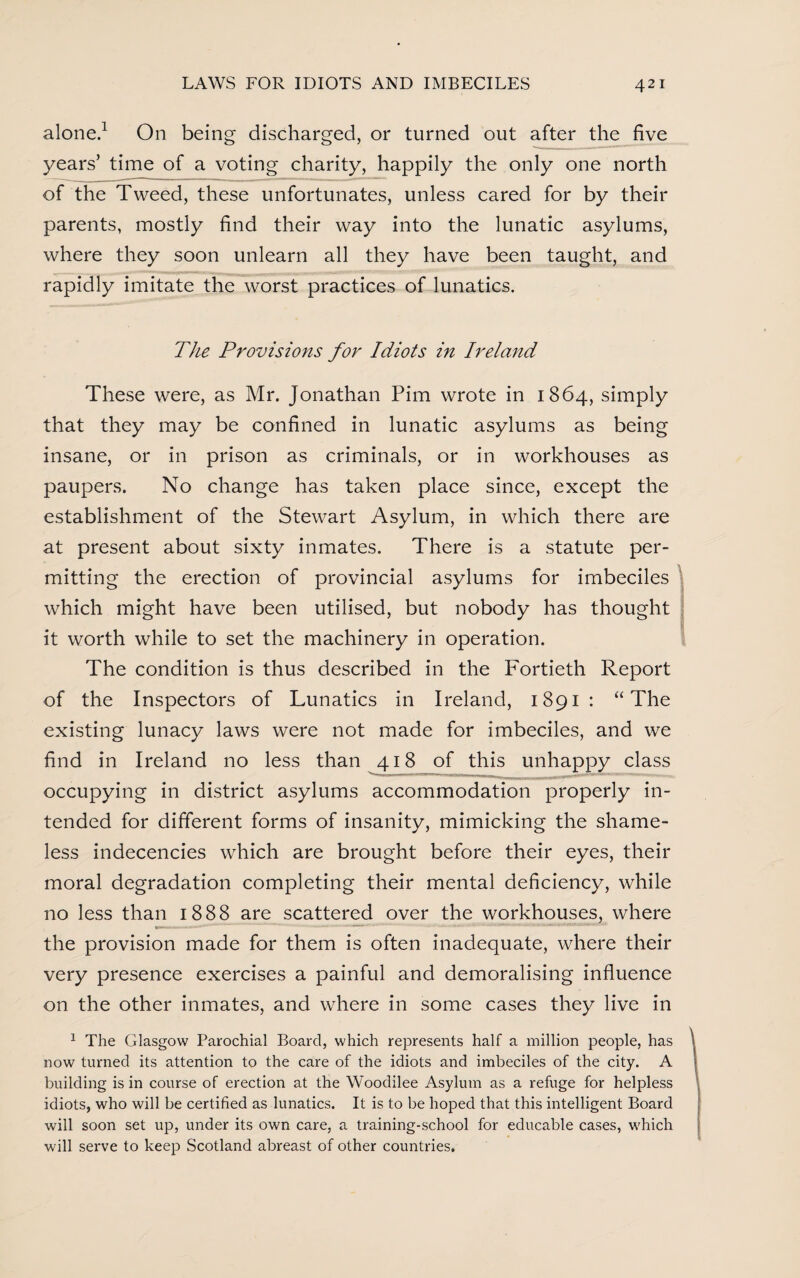 alone.1 On being discharged, or turned out after the five years’ time of a voting charity, happily the only one north of the Tweed, these unfortunates, unless cared for by their parents, mostly find their way into the lunatic asylums, where they soon unlearn all they have been taught, and rapidly imitate the worst practices of lunatics. The Provisions for Idiots in Ireland These were, as Mr. Jonathan Pirn wrote in 1864, simply that they may be confined in lunatic asylums as being insane, or in prison as criminals, or in workhouses as paupers. No change has taken place since, except the establishment of the Stewart Asylum, in which there are at present about sixty inmates. There is a statute per¬ mitting the erection of provincial asylums for imbeciles which might have been utilised, but nobody has thought it worth while to set the machinery in operation. The condition is thus described in the Fortieth Report of the Inspectors of Lunatics in Ireland, 1891: “The existing lunacy laws were not made for imbeciles, and we find in Ireland no less than 418 of this unhappy class occupying in district asylums accommodation properly in¬ tended for different forms of insanity, mimicking the shame¬ less indecencies which are brought before their eyes, their moral degradation completing their mental deficiency, while no less than 1888 are scattered over the workhouses, where the provision made for them is often inadequate, where their very presence exercises a painful and demoralising influence on the other inmates, and where in some cases they live in 1 The Glasgow Parochial Board, which represents half a million people, has now turned its attention to the care of the idiots and imbeciles of the city. A building is in course of erection at the Woodilee Asylum as a refuge for helpless idiots, who will be certified as lunatics. It is to be hoped that this intelligent Board will soon set up, under its own care, a training-school for educable cases, which will serve to keep Scotland abreast of other countries.
