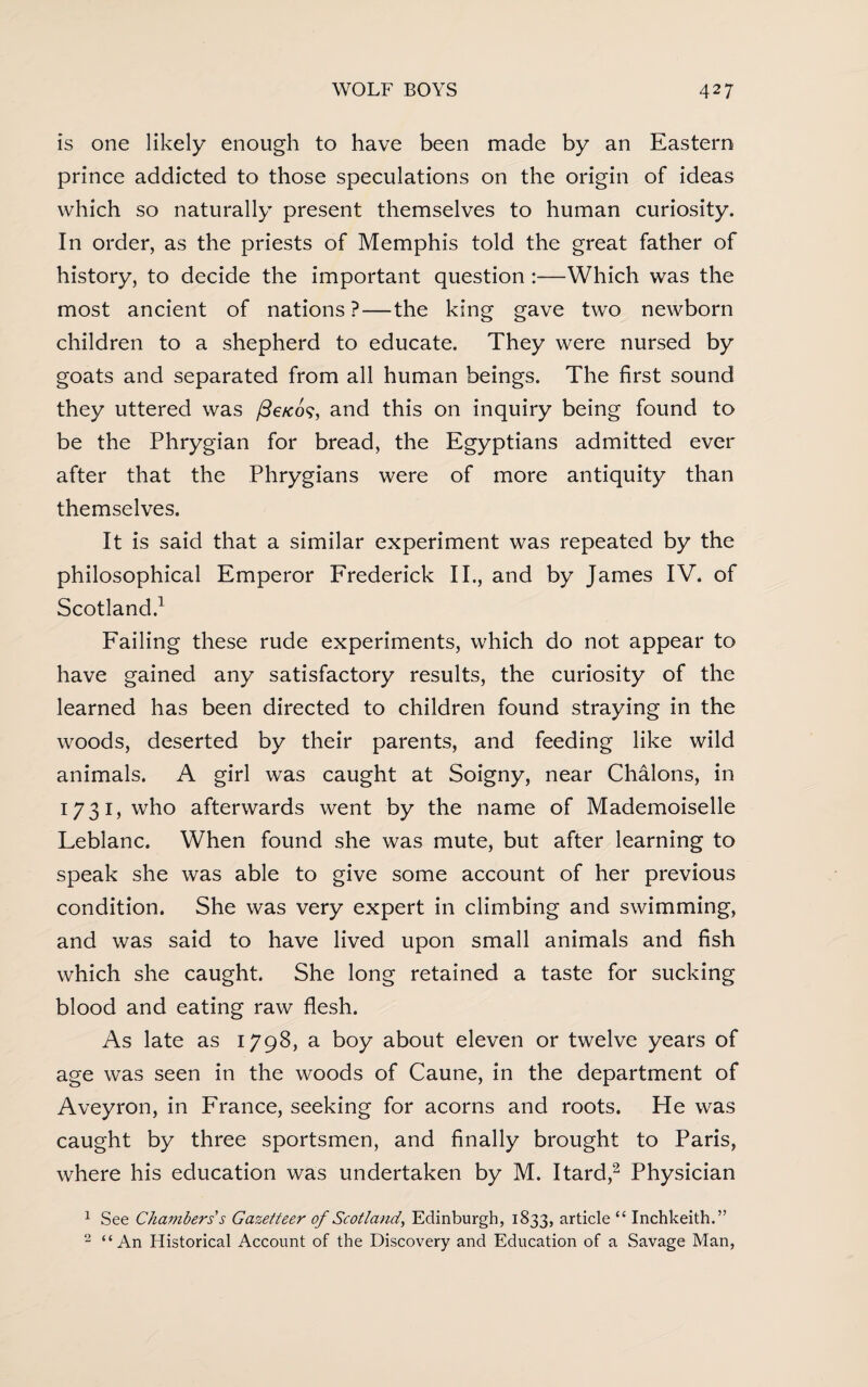 is one likely enough to have been made by an Eastern prince addicted to those speculations on the origin of ideas which so naturally present themselves to human curiosity. In order, as the priests of Memphis told the great father of history, to decide the important question :—Which was the most ancient of nations?—the king gave two newborn children to a shepherd to educate. They were nursed by goats and separated from all human beings. The first sound they uttered was /3e/co?, and this on inquiry being found to be the Phrygian for bread, the Egyptians admitted ever after that the Phrygians were of more antiquity than themselves. It is said that a similar experiment was repeated by the philosophical Emperor Frederick II., and by James IV. of Scotland.1 Failing these rude experiments, which do not appear to have gained any satisfactory results, the curiosity of the learned has been directed to children found straying in the woods, deserted by their parents, and feeding like wild animals. A girl was caught at Soigny, near Chalons, in 1731) who afterwards went by the name of Mademoiselle Leblanc. When found she was mute, but after learning to speak she was able to give some account of her previous condition. She was very expert in climbing and swimming, and was said to have lived upon small animals and fish which she caught. She long retained a taste for sucking blood and eating raw flesh. As late as 1798, a boy about eleven or twelve years of age was seen in the woods of Caune, in the department of Aveyron, in France, seeking for acorns and roots. He was caught by three sportsmen, and finally brought to Paris, where his education was undertaken by M. Itard,2 Physician 1 See Chanibers s Gazetteer of Scotland, Edinburgh, 1833, article “ Inchkeith.” 2 “An Historical Account of the Discovery and Education of a Savage Man,