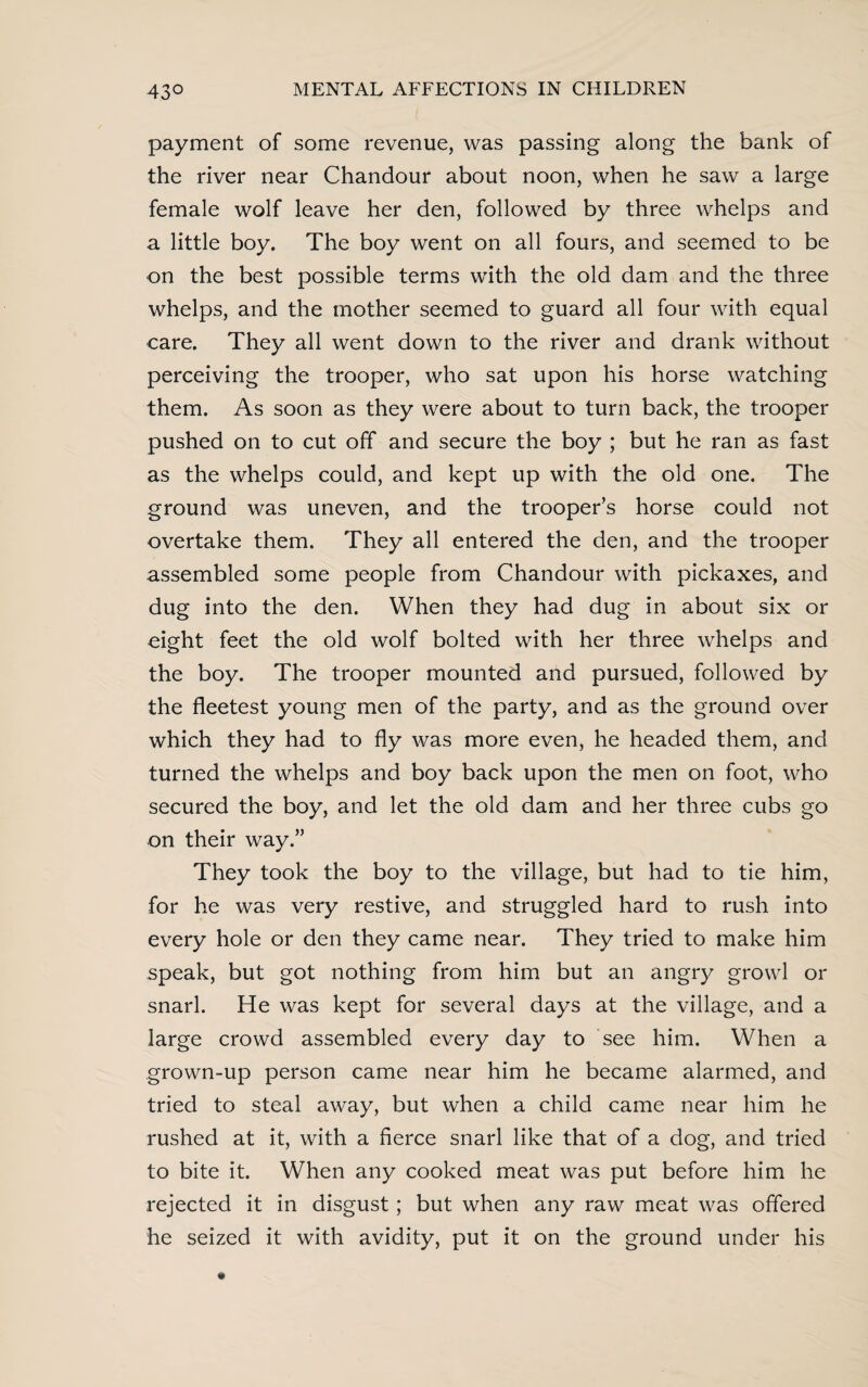 payment of some revenue, was passing along the bank of the river near Chandour about noon, when he saw a large female wolf leave her den, followed by three whelps and a little boy. The boy went on all fours, and seemed to be on the best possible terms with the old dam and the three whelps, and the mother seemed to guard all four with equal care. They all went down to the river and drank without perceiving the trooper, who sat upon his horse watching them. As soon as they were about to turn back, the trooper pushed on to cut off and secure the boy ; but he ran as fast as the whelps could, and kept up with the old one. The ground was uneven, and the trooper’s horse could not overtake them. They all entered the den, and the trooper assembled some people from Chandour with pickaxes, and dug into the den. When they had dug in about six or eight feet the old wolf bolted with her three whelps and the boy. The trooper mounted and pursued, followed by the fleetest young men of the party, and as the ground over which they had to fly was more even, he headed them, and turned the whelps and boy back upon the men on foot, who secured the boy, and let the old dam and her three cubs go on their way.” They took the boy to the village, but had to tie him, for he was very restive, and struggled hard to rush into every hole or den they came near. They tried to make him speak, but got nothing from him but an angry growl or snarl. He was kept for several days at the village, and a large crowd assembled every day to see him. When a grown-up person came near him he became alarmed, and tried to steal away, but when a child came near him he rushed at it, with a fierce snarl like that of a dog, and tried to bite it. When any cooked meat was put before him he rejected it in disgust; but when any raw meat was offered he seized it with avidity, put it on the ground under his