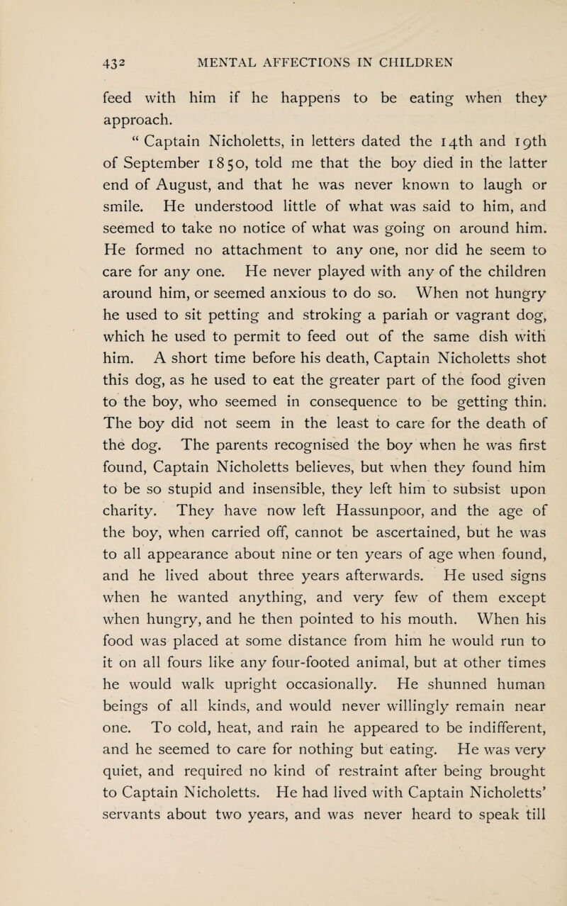 feed with him if he happens to be eating when they approach. “ Captain Nicholetts, in letters dated the 14th and 19th of September 1850, told me that the boy died in the latter end of August, and that he was never known to laugh or smile. He understood little of what was said to him, and seemed to take no notice of what was going on around him. He formed no attachment to any one, nor did he seem to care for any one. He never played with any of the children around him, or seemed anxious to do so. When not hungry he used to sit petting and stroking a pariah or vagrant dog, which he used to permit to feed out of the same dish with him. A short time before his death, Captain Nicholetts shot this dog, as he used to eat the greater part of the food given to the boy, who seemed in consequence to be getting thin. The boy did not seem in the least to care for the death of the dog. The parents recognised the boy when he was first found, Captain Nicholetts believes, but when they found him to be so stupid and insensible, they left him to subsist upon charity. They have now left Hassunpoor, and the age of the boy, when carried off, cannot be ascertained, but he was to all appearance about nine or ten years of age when found, and he lived about three years afterwards. He used signs when he wanted anything, and very few of them except when hungry, and he then pointed to his mouth. When his food was placed at some distance from him he would run to it on all fours like any four-footed animal, but at other times he would walk upright occasionally. He shunned human beings of all kinds, and would never willingly remain near one. To cold, heat, and rain he appeared to be indifferent, and he seemed to care for nothing but eating. He was very quiet, and required no kind of restraint after being brought to Captain Nicholetts. He had lived with Captain Nicholetts’ servants about two years, and was never heard to speak till