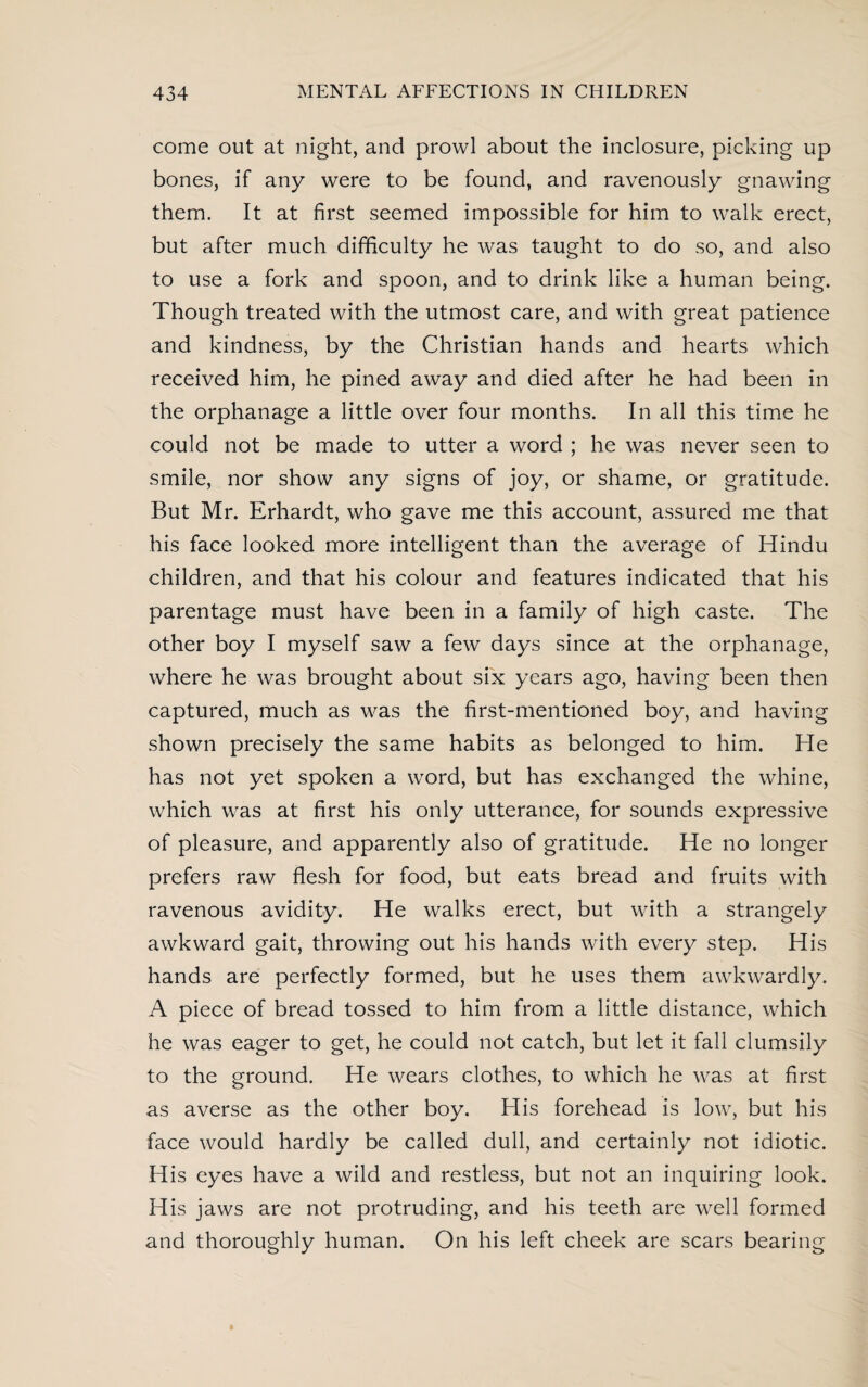 come out at night, and prowl about the inclosure, picking up bones, if any were to be found, and ravenously gnawing them. It at first seemed impossible for him to walk erect, but after much difficulty he was taught to do so, and also to use a fork and spoon, and to drink like a human being. Though treated with the utmost care, and with great patience and kindness, by the Christian hands and hearts which received him, he pined away and died after he had been in the orphanage a little over four months. In all this time he could not be made to utter a word ; he was never seen to smile, nor show any signs of joy, or shame, or gratitude. But Mr. Erhardt, who gave me this account, assured me that his face looked more intelligent than the average of Hindu children, and that his colour and features indicated that his parentage must have been in a family of high caste. The other boy I myself saw a few days since at the orphanage, where he was brought about six years ago, having been then captured, much as was the first-mentioned boy, and having shown precisely the same habits as belonged to him. He has not yet spoken a word, but has exchanged the whine, which was at first his only utterance, for sounds expressive of pleasure, and apparently also of gratitude. He no longer prefers raw flesh for food, but eats bread and fruits with ravenous avidity. He walks erect, but with a strangely awkward gait, throwing out his hands with every step. His hands are perfectly formed, but he uses them awkwardly. A piece of bread tossed to him from a little distance, which he was eager to get, he could not catch, but let it fall clumsily to the ground. He wears clothes, to which he was at first as averse as the other boy. His forehead is low, but his face would hardly be called dull, and certainly not idiotic. His eyes have a wild and restless, but not an inquiring look. His jaws are not protruding, and his teeth are well formed and thoroughly human. On his left cheek are scars bearing