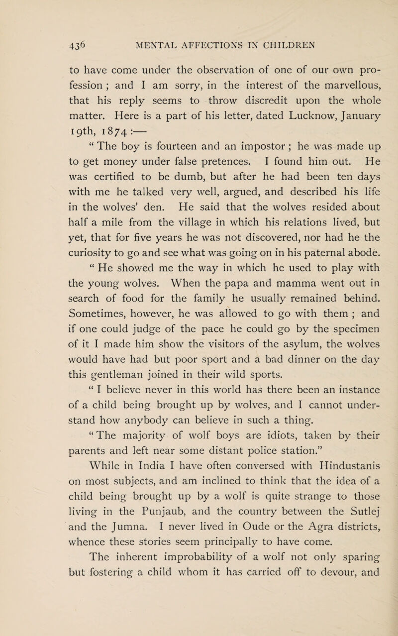 to have come under the observation of one of our own pro¬ fession ; and I am sorry, in the interest of the marvellous, that his reply seems to throw discredit upon the whole matter. Here is a part of his letter, dated Lucknow, January 19th, 1874 :— “ The boy is fourteen and an impostor; he was made up to get money under false pretences. I found him out. He was certified to be dumb, but after he had been ten days with me he talked very well, argued, and described his life in the wolves’ den. He said that the wolves resided about half a mile from the village in which his relations lived, but yet, that for five years he was not discovered, nor had he the curiosity to go and see what was going on in his paternal abode. “ He showed me the way in which he used to play with the young wolves. When the papa and mamma went out in search of food for the family he usually remained behind. Sometimes, however, he was allowed to go with them ; and if one could judge of the pace he could go by the specimen of it I made him show the visitors of the asylum, the wolves would have had but poor sport and a bad dinner on the day this gentleman joined in their wild sports. “ I believe never in this world has there been an instance of a child being brought up by wolves, and I cannot under¬ stand how anybody can believe in such a thing. “ The majority of wolf boys are idiots, taken by their parents and left near some distant police station.” While in India I have often conversed with Hindustanis on most subjects, and am inclined to think that the idea of a child being brought up by a wolf is quite strange to those living in the Punjaub, and the country between the Sutlej and the Jumna. I never lived in Oude or the Agra districts, whence these stories seem principally to have come. The inherent improbability of a wolf not only sparing but fostering a child whom it has carried off to devour, and