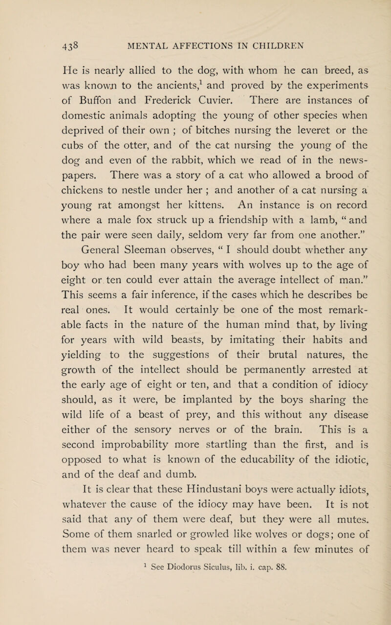 He is nearly allied to the dog, with whom he can breed, as was known to the ancients,1 and proved by the experiments of Buffon and Frederick Cuvier. There are instances of domestic animals adopting the young of other species when deprived of their own ; of bitches nursing the leveret or the cubs of the otter, and of the cat nursing the young of the dog and even of the rabbit, which we read of in the news¬ papers. There was a story of a cat who allowed a brood of chickens to nestle under her ; and another of a cat nursing a young rat amongst her kittens. An instance is on record where a male fox struck up a friendship with a lamb, “ and the pair were seen daily, seldom very far from one another.” General Sleeman observes, “ I should doubt whether any boy who had been many years with wolves up to the age of eight or ten could ever attain the average intellect of man.” This seems a fair inference, if the cases which he describes be real ones. It would certainly be one of the most remark¬ able facts in the nature of the human mind that, by living for years with wild beasts, by imitating their habits and yielding to the suggestions of their brutal natures, the growth of the intellect should be permanently arrested at the early age of eight or ten, and that a condition of idiocy should, as it were, be implanted by the boys sharing the wild life of a beast of prey, and this without any disease either of the sensory nerves or of the brain. This is a second improbability more startling than the first, and is opposed to what is known of the educability of the idiotic, and of the deaf and dumb. It is clear that these Hindustani boys were actually idiots, whatever the cause of the idiocy may have been. It is not said that any of them were deaf, but they were all mutes. Some of them snarled or growled like wolves or dogs; one of them was never heard to speak till within a few minutes of 1 See Diodorus Siculus, lib. i. cap. 88.