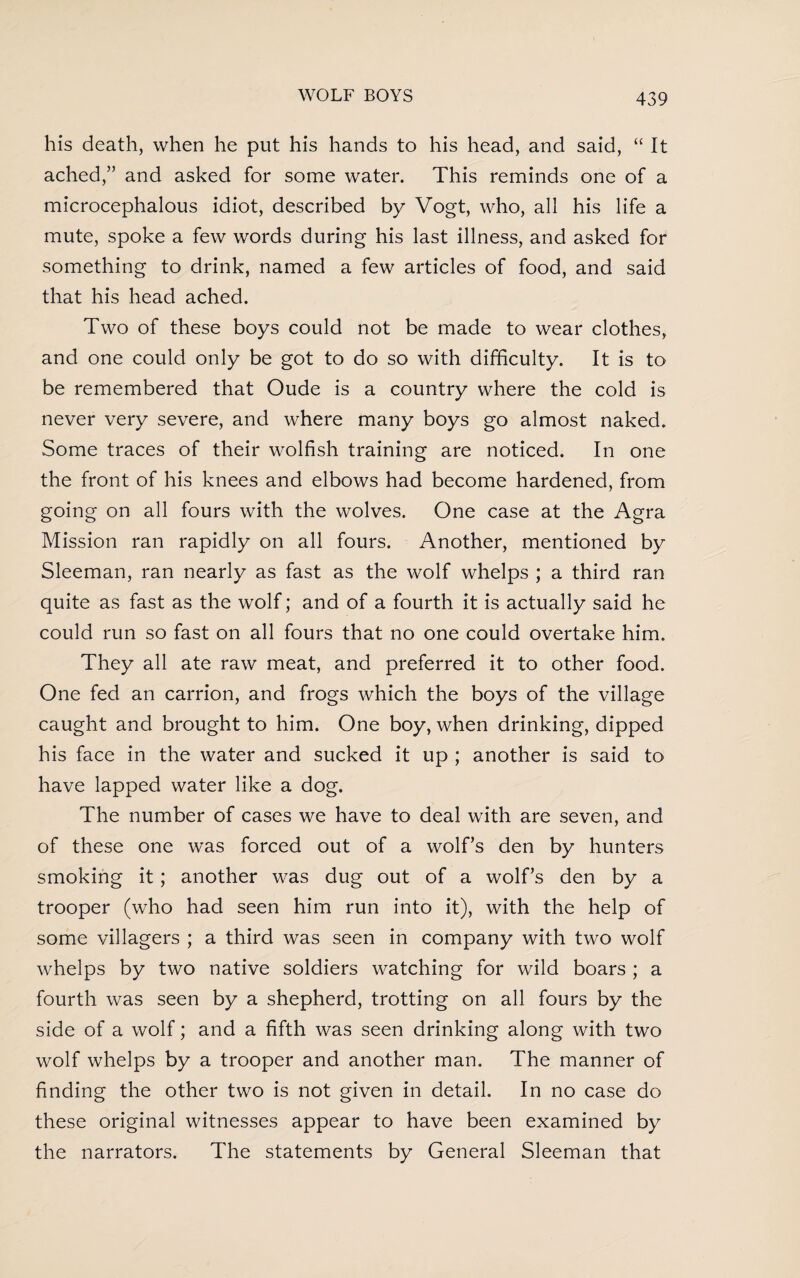 his death, when he put his hands to his head, and said, “ It ached,” and asked for some water. This reminds one of a microcephalous idiot, described by Vogt, who, all his life a mute, spoke a few words during his last illness, and asked for something to drink, named a few articles of food, and said that his head ached. Two of these boys could not be made to wear clothes, and one could only be got to do so with difficulty. It is to be remembered that Oude is a country where the cold is never very severe, and where many boys go almost naked. Some traces of their wolfish training are noticed. In one the front of his knees and elbows had become hardened, from going on all fours with the wolves. One case at the Agra Mission ran rapidly on all fours. Another, mentioned by Sleeman, ran nearly as fast as the wolf whelps ; a third ran quite as fast as the wolf; and of a fourth it is actually said he could run so fast on all fours that no one could overtake him. They all ate raw meat, and preferred it to other food. One fed an carrion, and frogs which the boys of the village caught and brought to him. One boy, when drinking, dipped his face in the water and sucked it up ; another is said to have lapped water like a dog. The number of cases we have to deal with are seven, and of these one was forced out of a wolf’s den by hunters smoking it; another was dug out of a wolf’s den by a trooper (who had seen him run into it), with the help of some villagers ; a third was seen in company with two wolf whelps by two native soldiers watching for wild boars ; a fourth was seen by a shepherd, trotting on all fours by the side of a wolf; and a fifth was seen drinking along with two wolf whelps by a trooper and another man. The manner of finding the other two is not given in detail. In no case do these original witnesses appear to have been examined by the narrators. The statements by General Sleeman that