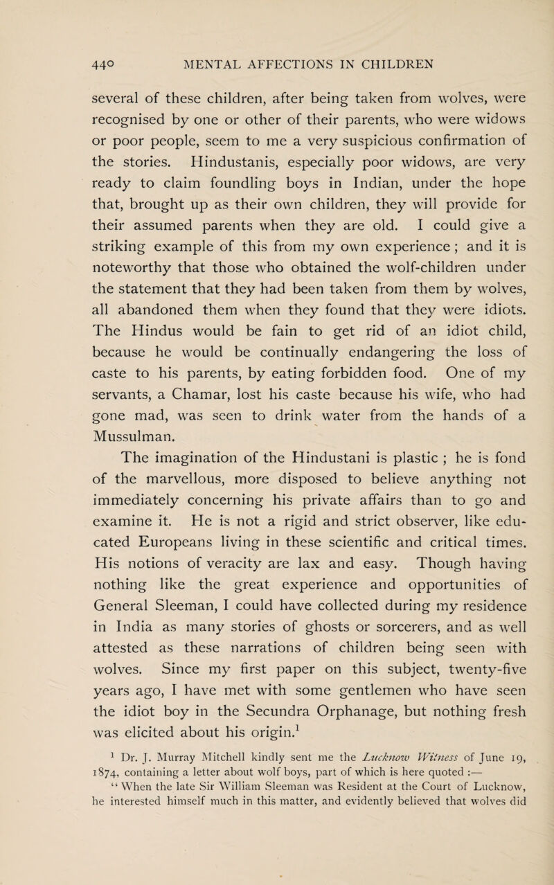 several of these children, after being taken from wolves, were recognised by one or other of their parents, who were widows or poor people, seem to me a very suspicious confirmation of the stories. Hindustanis, especially poor widows, are very ready to claim foundling boys in Indian, under the hope that, brought up as their own children, they will provide for their assumed parents when they are old. I could give a striking example of this from my own experience; and it is noteworthy that those who obtained the wolf-children under the statement that they had been taken from them by wolves, all abandoned them when they found that they were idiots. The Hindus would be fain to get rid of an idiot child, because he would be continually endangering the loss of caste to his parents, by eating forbidden food. One of my servants, a Chamar, lost his caste because his wife, who had gone mad, was seen to drink water from the hands of a Mussulman. The imagination of the Hindustani is plastic ; he is fond of the marvellous, more disposed to believe anything not immediately concerning his private affairs than to go and examine it. He is not a rigid and strict observer, like edu¬ cated Europeans living in these scientific and critical times. His notions of veracity are lax and easy. Though having nothing like the great experience and opportunities of General Sleeman, I could have collected during my residence in India as many stories of ghosts or sorcerers, and as well attested as these narrations of children being seen with wolves. Since my first paper on this subject, twenty-five years ago, I have met with some gentlemen who have seen the idiot boy in the Secundra Orphanage, but nothing fresh was elicited about his origin.1 1 Dr. J. Murray Mitchell kindly sent me the Lucknow Witness of June 19, 1874, containing a letter about wolf boys, part of which is here quoted :— “ When the late Sir William Sleeman was Resident at the Court of Lucknow, he interested himself much in this matter, and evidently believed that wolves did