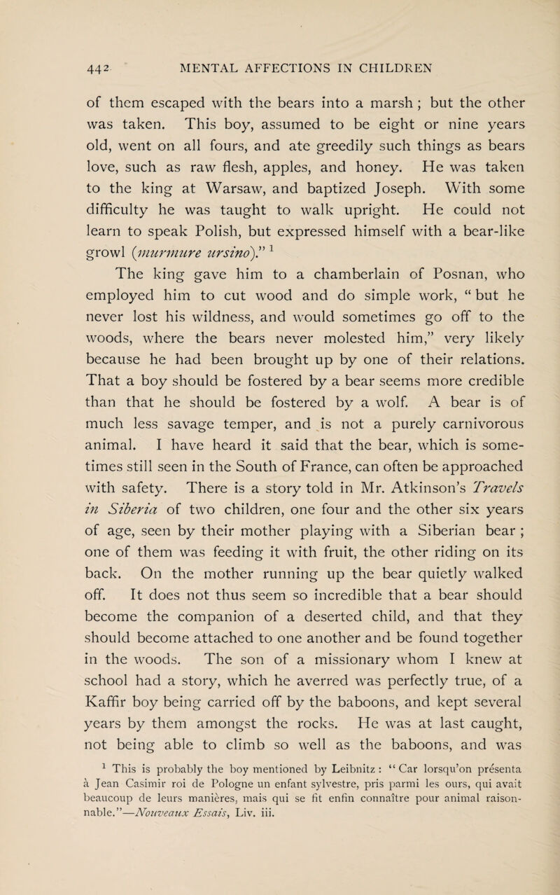 of them escaped with the bears into a marsh; but the other was taken. This boy, assumed to be eight or nine years old, went on all fours, and ate greedily such things as bears love, such as raw flesh, apples, and honey. He was taken to the king at Warsaw, and baptized Joseph. With some difficulty he was taught to walk upright. He could not learn to speak Polish, but expressed himself with a bear-like growl (murmure ursino).” 1 The king gave him to a chamberlain of Posnan, who employed him to cut wood and do simple work, “ but he never lost his wildness, and would sometimes go off to the woods, where the bears never molested him,” very likely because he had been brought up by one of their relations. That a boy should be fostered by a bear seems more credible than that he should be fostered by a wolf. A bear is of much less savage temper, and is not a purely carnivorous animal. I have heard it said that the bear, which is some¬ times still seen in the South of France, can often be approached with safety. There is a story told in Mr. Atkinson’s Travels in Siberia of two children, one four and the other six years of age, seen by their mother playing with a Siberian bear ; one of them was feeding it with fruit, the other riding on its back. On the mother running up the bear quietly walked off. It does not thus seem so incredible that a bear should become the companion of a deserted child, and that they should become attached to one another and be found together in the woods. The son of a missionary whom I knew at school had a story, which he averred was perfectly true, of a Kaffir boy being carried off by the baboons, and kept several years by them amongst the rocks. He was at last caught, not being able to climb so well as the baboons, and was 1 This is probably the boy mentioned by Leibnitz: “Car lorsqu’on presenta a Jean Casimir roi de Pologne un enfant sylvestre, pris parmi les ours, qui avait beaucoup de leurs manieres, mais qui se fit enfin connaitre pour animal raison- nable.”—Nouveaux Essais, Liv. iii.