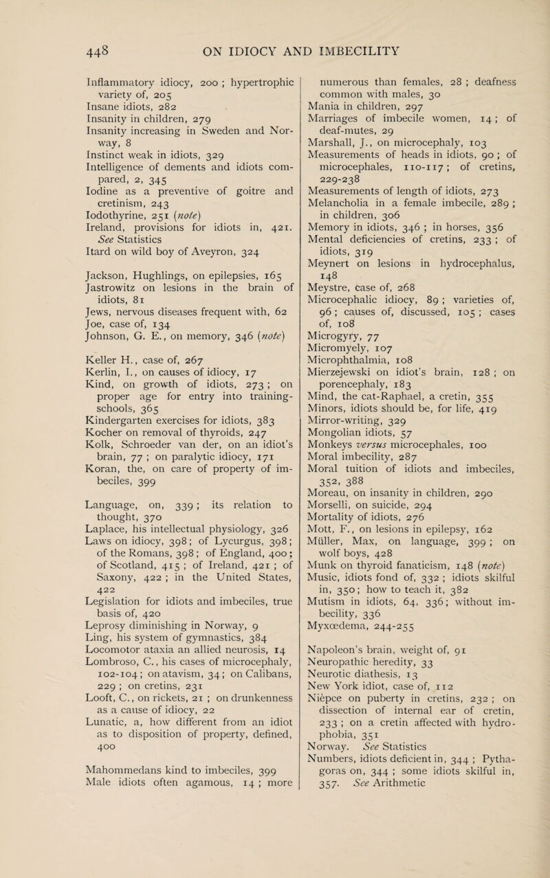 Inflammatory idiocy, 200 ; hypertrophic variety of, 205 Insane idiots, 282 Insanity in children, 279 Insanity increasing in Sweden and Nor¬ way, 8 Instinct weak in idiots, 329 Intelligence of dements and idiots com¬ pared, 2, 345 Iodine as a preventive of goitre and cretinism, 243 Iodothyrine, 251 [note) Ireland, provisions for idiots in, 421. See Statistics Itard on wild boy of Aveyron, 324 Jackson, Hughlings, on epilepsies, 165 Jastrowitz on lesions in the brain of idiots, 81 Jews, nervous diseases frequent with, 62 Joe, case of, 134 Johnson, G. E., on memory, 346 [note) Keller H., case of, 267 Kerlin, I., on causes of idiocy, 17 Kind, on growth of idiots, 273 ; on proper age for entry into training- schools, 365 Kindergarten exercises for idiots, 383 Kocher on removal of thyroids, 247 Kolk, Schroeder van der, on an idiot’s brain, 77 ; on paralytic idiocy, 171 Koran, the, on care of property of im¬ beciles, 399 Language, on, 339 ; its relation to thought, 370 Laplace, his intellectual physiology, 326 Laws on idiocy, 398; of Lycurgus, 398; of the Romans, 398 ; of England, 400; of Scotland, 415 ; of Ireland, 421 ; of Saxony, 422 ; in the United States, 422 Legislation for idiots and imbeciles, true basis of, 420 Leprosy diminishing in Norway, 9 Ling, his system of gymnastics, 384 Locomotor ataxia an allied neurosis, 14 Lombroso, C., his cases of microcephaly, 102-104; on atavism, 34; on Calibans, 229 ; on cretins, 231 Looft, C., on rickets, 21 ; on drunkenness as a cause of idiocy, 22 Lunatic, a, how different from an idiot as to disposition of property, defined, 400 Mahommedans kind to imbeciles, 399 Male idiots often agamous, 14 ; more numerous than females, 28 ; deafness common with males, 30 Mania in children, 297 Marriages of imbecile women, 14; of deaf-mutes, 29 Marshall, J., on microcephaly, 103 Measurements of heads in idiots, 90 ; of microcephales, 110-117; of cretins, 229-238 Measurements of length of idiots, 273 Melancholia in a female imbecile, 289 ; in children, 306 Memory in idiots, 346 ; in horses, 356 Mental deficiencies of cretins, 233 ; of idiots, 319 Meynert on lesions in hydrocephalus, 148 Meystre, Case of, 268 Microcephalic idiocy, 89 ; varieties of, 96; causes of, discussed, 105 ; cases of, 108 Microgyry, 77 Micromyely, 107 Microphthalmia, 108 Mierzejewski on idiot’s brain, 128 ; on porencephaly, 183 Mind, the cat-Raphael, a cretin, 355 Minors, idiots should be, for life, 419 Mirror-writing, 329 Mongolian idiots, 57 Monkeys versus microcephales, 100 Moral imbecility, 287 Moral tuition of idiots and imbeciles, 352’ 388 Moreau, on insanity in children, 290 Morselli, on suicide, 294 Mortality of idiots, 276 Mott, F., on lesions in epilepsy, 162 Muller, Max, on language, 399 ; on wolf boys, 428 Munk on thyroid fanaticism, 148 [note) Music, idiots fond of, 332 ; idiots skilful in, 350; how to teach it, 382 Mutism in idiots, 64, 336; without im¬ becility, 336 Myxoedema, 244-255 Napoleon’s brain, weight of, 91 Neuropathic heredity, 33 Neurotic diathesis, 13 New York idiot, case of, 112 Niepce on puberty in cretins, 232 ; on dissection of internal ear of cretin, 233; on a cretin affected with hydro¬ phobia, 351 Norway. See Statistics Numbers, idiots deficient in, 344 ; Pytha¬ goras on, 344 ; some idiots skilful in, 357. See Arithmetic