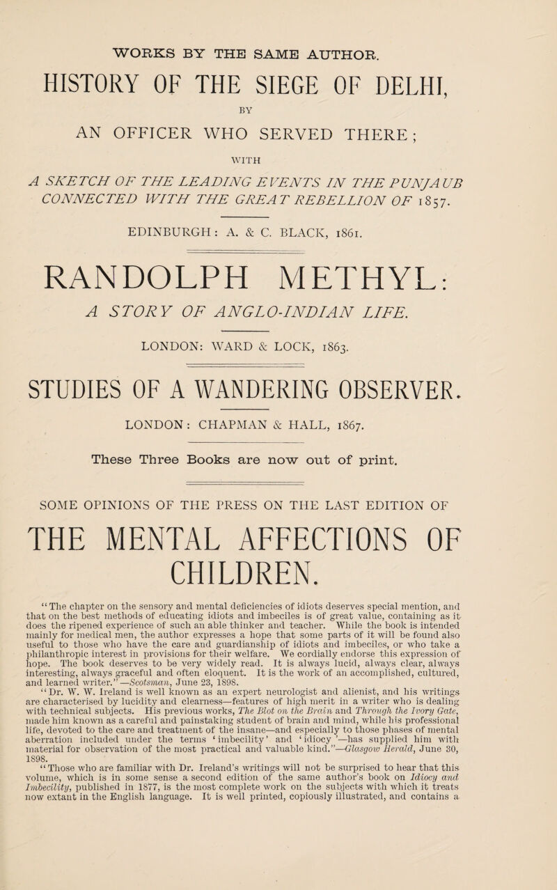 WORKS BY THE SAME AUTHOR. HISTORY OF THE SIEGE OF DELHI, BY AN OFFICER WHO SERVED THERE; WITH A SKETCH OF THE LEADING EVENTS IN THE PIN/A UB CONNECTED WITH THE GREAT REBELLION OF 1857. EDINBURGH: A. & C. BLACK, 1861. RANDOLPH METHYL: A STORY OF ANGLO-INDIAN LIFE. LONDON: WARD & LOCK, 1863. STUDIES OF A WANDERING OBSERVER. LONDON : CHAPMAN & HALL, 1867. These Three Books are now out of print. SOME OPINIONS OF THE PRESS ON THE LAST EDITION OF THE MENTAL AFFECTIONS OF CHILDREN. “ The chapter on the sensory and mental deficiencies of idiots deserves special mention, and that on the best methods of educating idiots and imbeciles is of great value, containing as it does the ripened experience of such an able thinker and teacher. While the book is intended mainly for medical men, the author expresses a hope that some parts of it will be found also useful to those who have the care and guardianship of idiots and imbeciles, or who take a philanthropic interest in provisions for their welfare. We cordially endorse this expression of hope. The book deserves to be very widely read. It is always lucid, always clear, always interesting, always graceful and often eloquent. It is the work of an accomplished, cultured, and learned writer.”—Scotsman, June 23, 1898. “Dr. W. W. Ireland is well known as ail expert neurologist and alienist, and his writings are characterised by lucidity and clearness—features of high merit in a writer who is dealing with technical subjects. His previous works, The Blot on the Brain and Through the Ivory Gate, made him known as a careful and painstaking student of brain and mind, while his professional life, devoted to the care and treatment of the insane—and especially to those phases of mental aberration included under the terms ‘ imbecility ’ and ‘ idiocy ’—has supplied him with material for observation of the most practical and valuable kind.”—Glasgoiu Herald, June 30, 1S98. “ Those who are familiar with Dr. Ireland’s writings will not be surprised to hear that this volume, which is in some sense a second edition of the same author’s book on Idiocy and, Imbecility, published in 1877, is the most complete work on the subjects with wdiich it treats now extant in the English language. It is well printed, copiously illustrated, and contains a