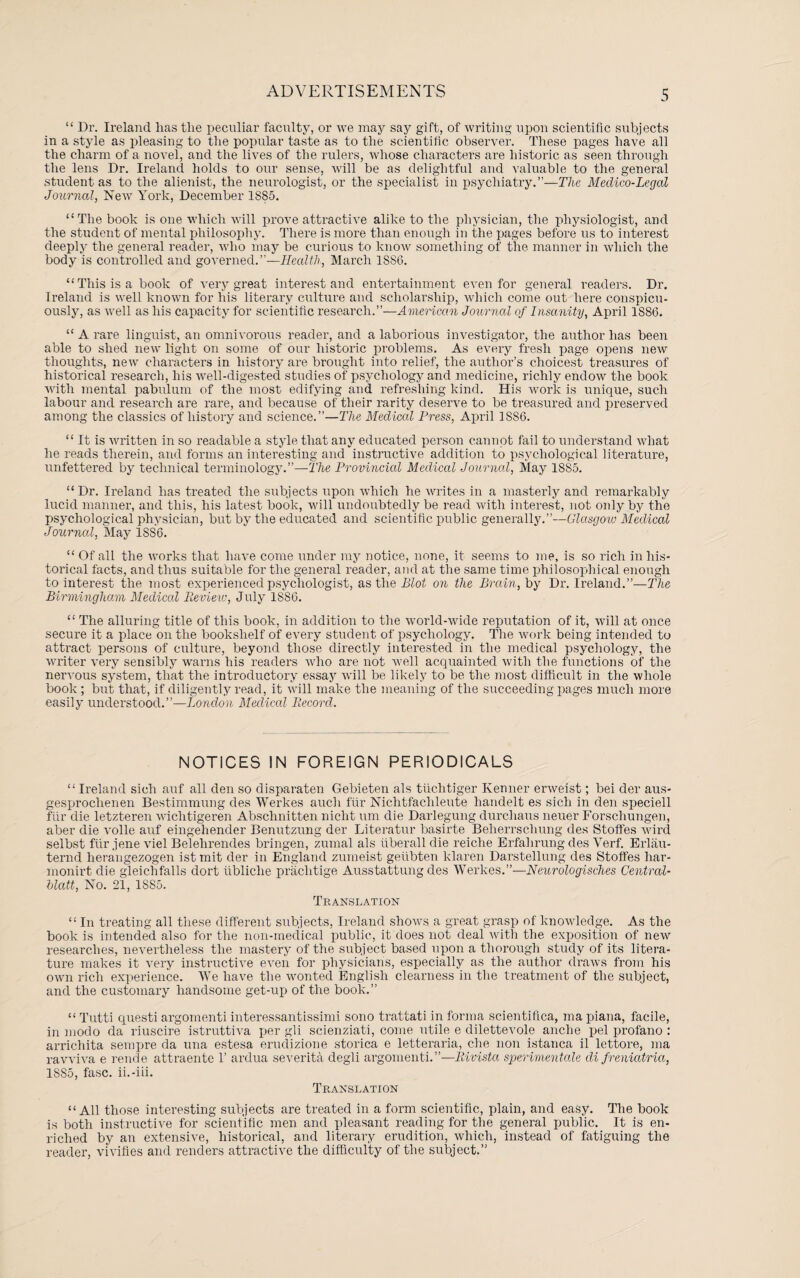 “ Dr. Ireland lias tlie peculiar faculty, or we may say gift, of writing upon scientific subjects in a style as pleasing to the popular taste as to tlie scientific observer. These pages have all the charm of a novel, and the lives of the rulers, whose characters are historic as seen through the lens Dr. Ireland holds to our sense, will be as delightful and valuable to the general student as to the alienist, the neurologist, or the specialist in psychiatry.”—The Medico-Legal Journal, New York, December 1S85. “The book is one which will prove attractive alike to the physician, the physiologist, and the student of mental philosophy. There is more than enough in the pages before us to interest deeply the general reader, who may be curious to know something of the manner in which the body is controlled and governed.”—Health, March 1886. “This is a book of very great interest and entertainment even for general readers. Dr. Ireland is well known for his literary culture and scholarship, which come out here conspicu¬ ously, as well as his capacity for scientific research.”—American Journal of Insanity, April 1886. “ A rare linguist, an omnivorous reader, and a laborious investigator, the author has been able to shed new light on some of our historic problems. As every fresh page opens new thoughts, new characters in history are brought into relief, the author’s choicest treasures of historical research, his well-digested studies of psychology and medicine, richly endow the book with mental pabulum of the most edifying and refreshing kind. His work is unique, such labour and research are rare, and because of their rarity deserve to be treasured and preserved among the classics of history and science.”—The Medical Press, April 1886. “ It is written in so readable a style that any educated person cannot fail to understand what he reads therein, and forms an interesting and instructive addition to psychological literature, unfettered by technical terminology.”—The Provincial Medical Journal, May 1885. “Dr. Ireland has Heated the subjects upon which he writes in a masterly and remarkably lucid manner, and this, his latest book, will undoubtedly be read with interest, not only by the psychological physician, but by the educated and scientific public generally.”—Glasgoio Medical Journal, May 1886. “Of all the works that have come under my notice, none, it seems to me, is so rich in his¬ torical facts, and thus suitable for the general reader, and at tlie same time philosophical enough to interest the most experienced psychologist, as the Blot on the Brain, by Dr. Ireland.”—The Birmingham Medical Review, July 1S86. “ The alluring title of this book, in addition to the world-wide reputation of it, will at once secure it a place on the bookshelf of every student of psychology. The work being intended to attract persons of culture, beyond those directly interested in the medical psychology, the writer very sensibly warns his readers who are not well acquainted with the functions of the nervous system, that the introductory essay will be likely to be the most difficult in the whole book ; but that, if diligently read, it will make the meaning of the succeeding pages much more easily understood.”—London Mecliccd Record. NOTICES IN FOREIGN PERIODICALS “ Ireland siclr auf all den so disparaten Gebieten als tiichtiger Kenner erweist; bei der aus- gesijroclienen Bestimmung des Werkes auch fur Niclitfachleute handelt es sicli in den speciell fur die letzteren wiclitigeren Abschnitten nicht um die Darlegung durchaus neuer Forschungen, aber die voile auf eingehender Benutzung der Literatur basirte Beherrsclmng des Stoffes wird selbst fur jene viel Belelirendes bringen, zurnal als uberall die reiche Erfahrung des Verf. Erlau- ternd heraugezogen ist mit der in England zumeist geubten klaren Darstellung des Stoffes har- monirt die gleichfalls dort ubliche praclitige Ausstattung des Werkes.”—Neurologisches Centrcd- blatt, No. 21, 1SS5. Translation “ In treating all these different subjects, Ireland shows a great grasp of knowledge. As the book is intended also for the non-medical public, it does not deal with the exposition of new researches, nevertheless the mastery of the subject based upon a thorough study of its litera¬ ture makes it very instructive even for physicians, especially as the author draws from his own rich experience. We have the wonted English clearness in tlie treatment of the subject, and the customary handsome get-up of the book.” “ Tutti questi argomenti interessantissimi sono trattati in forma scientifica, mapiana, facile, in modo da riuscire istruttiva per gli scienziati, come utile e dilettevole anche pel profano : arrichita sempre da una estesa erudizione storica e letteraria, che non istanca il lettore, ma ravviva e rende attraente 1’ ardua severita degli argomenti.”—Rivista sperimentale di freniatria, 1S85, fasc. ii.-iii. Translation “All those interesting subjects are treated in a form scientific, plain, and easy. The book is both instructive for scientific men and pleasant reading for the general public. It is en¬ riched by an extensive, historical, and literary erudition, which, instead of fatiguing the reader, vivifies and renders attractive the difficulty of the subject.”