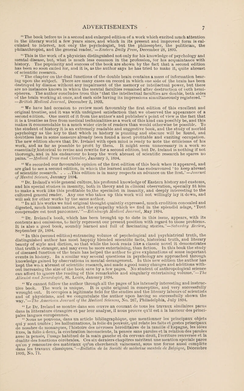 “ The book before us is a second and enlarged edition of a work which excited much attention in the literary world a few years since, and which in its present and improved form is cal¬ culated to interest, not only the psychologist, but the philosopher, the politician, the philanthropist, and the general reader.1'—Eastern Daily Press, December 28, 1898, “ This is the work of a physician distinguished not only for his knowledge of psychology and mental disease, but, what is much less common in the profession, tor his acquaintance with history. The popularity and success of the book are shown by the fact that a second edition has been so soon called for, and it is, as the author says he has tried to make it, quite abreast of scientific research. “ The chapter on the dual functions of the double brain contains a mass of information bear¬ ing upon the subject. There are many cases on record in which one side of the brain has been destroyed by disease without any impairment of the memory or intellectual power, but there are no instances known in which the mental faculties remained after destruction of ootli hemi¬ spheres. The author concludes from this ‘that the intellectual faculties are double, both sides of the brain working at once, and each side having its impressions simultaneously registered.’ ” —British Medical Journal, December 2, 1S93. “ We have had occasion to review most favourably the first edition of this excellent and original treatise, and it was with unfeigned satisfaction that we observed the appearance of a second edition. One merit of it from tfie author’s and publisher’s point of view is the fact that it is a treatise as free from medical technicalities as a work of this kind can possibly be, and this makes it commendable to a much wider circle of readers than would otherwise be possible. To the student of history it is an extremely readable and suggestive book, and the study of morbid psychology as the key to that which in history is puzzling and obscure will be found, and doubtless has in some measure already been found a most profitable and exciting occupation. The new edition shows that Dr. Ireland with open mind is ready to note the criticisms of his work, and as far as possible to profit by them. It might seem unnecessary in a work so essentially.historical to revise and rewrite for a second edition, but Dr. Ireland is nothing if not thorough, and in his endeavour to keep the work abreast of scientific research he spares no pains.”—Medical Press and Circular, January 3, 1894. “ We recorded our favourable opinion of the first edition of this book when it appeared, and are glad to see a second edition, in which the learned author has endeavoured 4 to keep abreast of scientific research.’ . . ./This edition is in many respects an advance on the first.’’—Journal of Mental Science, January 1894. “ Dr. Ireland’s wide general culture, his profound knowledge of Eastern history and customs, and his special studies in insanity, botli in theory and in clinical observation, specially fit him to make a work like this profitable to.tlie specialist in insanity, and deeply interesting to the cultured general reader. Any one who takes up this work will not willingly lay it down, and will ask for other works by the same author. “In all his works we find original thought quaintly expressed, much erudition concealed and digested, much human nature, and the sympathy which we find in the splendid adage, 4 Tout comprendre est tout pardonner—Edinburgh Medical Journal, May 1S94. “Dr. Ireland’s book, which has been brought up to date in this issue, appears, with its contents and omissions, to fairly represent our present position with regard to those problems. It is also a good book, soundly learned and full of fascinating stories.”—Saturday Revie,w, September 29, 1894. “ In this (second edition) entrancing volume of psychological and psychiatrical truth, the distinguished author has most happily blended scientific facts, historical truth, and literary beauty of style and diction, so that while the book reads like a classic novel it demonstrates that truth is stranger, and may even be more entertaining, than fiction. In this book the study of diseased function of the brain has helped the author to give explanations of some important events in history. In a similar way several questions in psychology are approached through knowledge gained by observations in mental derangement. In this new edition the author has kept the wo. k abreast of scientific research, and made a good many changes and additions with¬ out increasing the size of the book save by a few pages. No student of anthropological science can afford to ignore the reading of this remarkable and singularly entertaining volume.”—The Alienist and Neurologist, tit. Louis, January 1894. 44 We cannot follow the author through all the pages of his intensely interesting and instruc¬ tive book. The work is unique. It is quite original in conception, and very successfully wrought out. It occupies a legitimate field for the studies and the literary labours of scientists and of x>hysicians, and we congratulate the author upon having so successfully shown the way.”—The American Journal of the Medical Sciences, No. 267, Philadelphia, July 1894. “ Le Dr. Ireland se montre dans son muvre an courant de tous les travaux similaires parus dans la litterature etrangere et par leur analyse, il nous prouve qu’il est a la hauteur des princi- pales langues europeennes. “ Nous ne pouvons, dans un article bibliograpliique, que liientionner les principaux objets qui y sont traites ; les hallucinations, la folie du pouvoir, qui relate les faits et gestes principaux de nombre de monarques, l’histoire des nevroses liereditaires de la lamille d’Espagne, les idees fixes, la folio a deux, la cerebration inconsciente, la pensee sans paroles et la relation des paroles avec’la pensee, l’usage habituel de la main gauche et du cerveau droit, l’ecriture renversee et la dualite des fonctions cerebrales. Ces six derniers chapitres meritent une mention speciale parce qu’on y rencontre des materiaux qu’on chercherait vainement, sous une forme aussi complete dans les travaux classiques.”—Bulletin de la Societc de medecine mentale de Belgique, Decembre 1S93, No. 71.