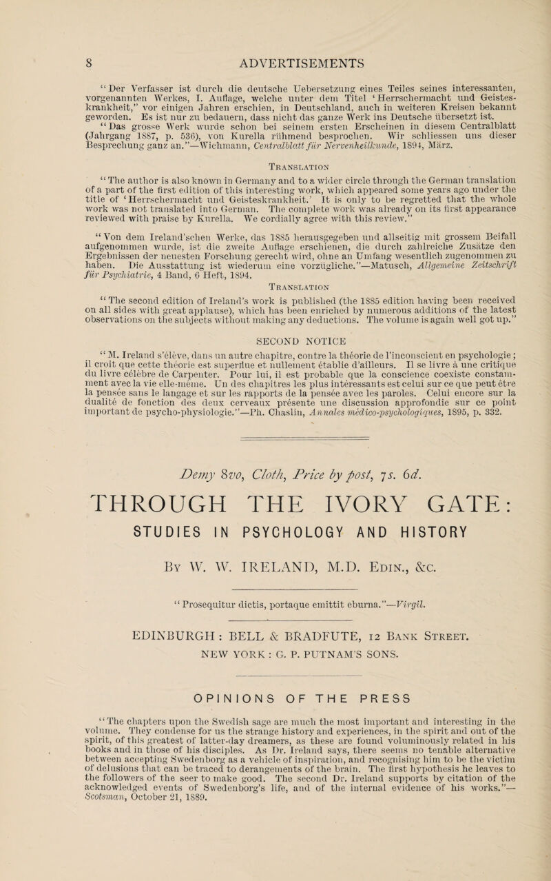 “Der Verfasser ist durcli die deutsche Uebersetzung eines Teiles seines interessanten, vorgenannten Werkes, I. Auflage, welche miter dem Titel ‘ Herrschermacht und Geistes- krankheit,” vor einigen Jahren erschien, in Deutscliland, aucli in weiteren Kreisen bekannt geworden. Es ist nur zu bedanern, dass nicht das gauze Werk ins Deutsche tibersetzt ist. “Das grosse Werk wurde schon bei seinem ersten Erscheinen in diesem Gentralblatt (Jahrgang 1S87, p. 536), von Kurella riihmend besproclien. Wir schliessen uns dieser Besprecliung ganz an.”—Wichmann, Centrcdblatt fiLr Nervenheilkunde, 1894, Marz. Translation “ The author is also known in Germany and to a wider circle through the German translation of a part of the first edition of this interesting work, which appeared some years ago under the title of ‘Herrschermacht und Geisteskrankheit.’ It is only to be regretted that the whole work was not translated into German. The complete work was already on its first appearance reviewed with praise by Kurella. We cordially agree with this review.” “Von dem Ireland’sclien Werke, das 1885 lierausgegeben und allseitig mit grossem Beifall aufgenommen wurde, ist die zweite Auflage erschienen, die durch zahlreiche Zusatze den Ergebnissen der neuesten Forschung gerecht wird, ohne an Umfang wesentlich zugenommen zu haben. Die Ausstattung ist wiederum eine vorzugliche.”—Matusch, Allgemeine Zeitsehrift fur Psychiatric, 4 Band, 6 Heft, 1894. Translation “ The second edition of Ireland’s work is published (the 1S85 edition having been received on all sides with great applause), which has been enriched by numerous additions of the latest observations on the subjects without making any deductions. The volume is again well got up.” SECOND NOTICE “ M. Ireland s’eleve, dans un autre chapitre, contre la theorie de l’inconscient en psychologie ; il croit que cette theorie est supertlue et nUllement etablie d’ailleurs. II se livre a une critique du livre celebre de Carpenter. Pour lui, il est probable que la conscience coexiste constam- ment avec la vie elle-meme. Un des cliapitres les plus interessants est celui sur ce que peut etre la pensee sans le langage et sur les rapports de la pensee avec les paroles. Celui encore sur la dualite de fonction des deux cerveaux presente une discussion approfondie sur ce point important de psycho-physiologie.”—Ph. Ohaslin, A nnates medico-psychologiques, 1S95, p. 332. Demy 87>0, Cloth, Price by post, js. Get. THROUGH THE IVORY GATE: STUDIES IN PSYCHOLOGY AND HISTORY By W. W. IRELAND, M.D. Edin., &c. “ Prosequitur dictis, portaque emittit eburna.’’—Virgil. EDINBURGH : BELL & BRADFUTE, 12 Bank Street. NEW YORK : G. P. PUTNAM’S SONS. OPINIONS OF THE PRESS “ The chapters upon the Swedish sage are much the most important and interesting in the volume. They condense for us the strange history and experiences, in the spirit and out of the spirit, of this greatest of latter-day dreamers, as these are found voluminously related in his books and in those of his disciples. As Dr. Ireland says, there seems no tenable alternative between accepting Swedenborg as a vehicle of inspiration, and recognising him to be the victim of delusions that can be traced to derangements of the brain. The first hypothesis he leaves to the followers of the seer to make good. The second Dr. Ireland supports by citation of the acknowledged events of Swedenborg’s life, and of the internal evidence of his works.”— Scotsman, October 21, 1S89.