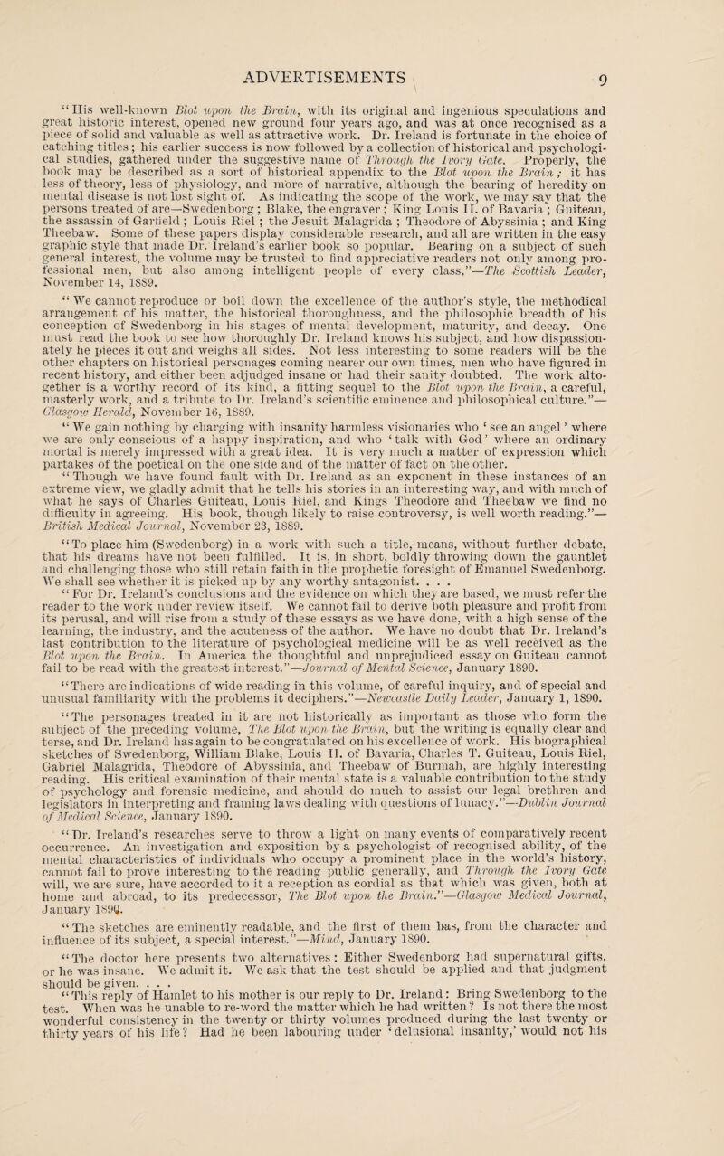 “His well-known Blot upon the Brain, with its original and ingenious speculations and great historic interest, opened new ground four years ago, and was at once recognised as a piece of solid and valuable as well as attractive work. Dr. Ireland is fortunate in the choice of catching titles ; his earlier success is now followed by a collection of historical and psychologi¬ cal studies, gathered under the suggestive name of Through the Ivory Gate. Properly, the book may be described as a sort of historical appendix to the Blot upon the Brain ; it has less of theory, less of physiology, and more of narrative, although the bearing of heredity on mental disease is not lost sight of. As indicating the scope of the work, we may say that the persons treated of are—Swedenborg ; Blake, the engraver ; King Louis II. of Bavaria ; Guiteau, the assassin of Gartield ; Louis Riel ; the Jesxiit Malagrida ; Theodore of Abyssinia ; and King Theebaw. Some of these papers display considerable research, and all are written in the easy graphic style that made Dr. Ireland’s earlier book so popular. Bearing on a subject of such general interest, the volume may be trusted to find appreciative readers not only among pro¬ fessional men, but also among intelligent people of every class.”—The Scottish Leader, November 14, 1SS9. “ We cannot reproduce or boil down the excellence of the author’s style, the methodical arrangement of his matter, the historical thoroughness, and the philosophic breadth of his conception of Swedenborg in his stages of mental development, maturity, and decay. One must read the book to sec how thoroughly Dr. Ireland knows his subject, and how dispassion¬ ately he pieces it out and weighs all sides. Not less interesting to some readers will be the other chapters on historical personages coming nearer our own times, men who have figured in recent history, and either been adjudged insane or had their sanity doubted. The work alto¬ gether is a worthy record of its kind, a fitting sequel to the Blot upon the Brain, a careful, masterly work, and a tribute to Dr. Breland's scientific eminence and philosophical culture.”— Glasgow Herald, November 16, 1S89. “ We gain nothing by charging with insanity harmless visionaries who ‘ see an angel ’ where we are only conscious of a happy inspiration, and who ‘talk with God’ where an ordinary mortal is merely impressed with a great idea. It is very much a matter of expression which partakes of the poetical on the one side and of the matter of fact on the other. “Though we have found fault with Dr. Ireland as an exponent in these instances of an extreme view, we gladly admit that he tells his stories in an interesting way, and with much of what he says of Charles Guiteau, Louis Riel, and Kings Theodore and Theebaw we find no difficulty in agreeing. His book, though likely to raise controversy, is well worth reading.”— British Medical Journal, November 23, 1SS9. “To place him (Swedenborg) in a work with such a title, means, without further debate, that his dreams have not been fulfilled. It is, in short, boldly throwing down the gauntlet and challenging those who still retain faith in the prophetic foresight of Emanuel Swedenborg. We shall see whether it is picked up by any worthy antagonist. . . . “ For Dr. Ireland’s conclusions and the evidence on which they are based, we must refer the reader to the work under review itself. We cannot fail to derive both pleasure and profit from its perusal, and will rise from a study of these essays as we have done, with a high sense of the learning, the industry, and the acuteness of the author. We have no doubt that Dr. Ireland’s last contribution to the literature of psychological medicine will be as well received as the Blot upon the Brain. In America the thoughtful and unprejudiced essay on Guiteau cannot fail to be read with the greatest interest.”—Journal of Mental Science, January 1S90. “There are indications of wide reading in this volume, of careful inquiry, and of special and unusual familiarity with the problems it deciphers.”—Newcastle Dolly Leader, January 1, 1890. “The personages treated in it are not historically as important as those who form the subject of the preceding volume, The Blot upon the Brain, but the writing is equally clear and terse, and Dr. Ireland has again to be congratulated on his excellence of work. Ilis biographical sketches of Swedenborg, William Blake, Louis II. of Bavaria, Charles T. Guiteau, Louis Riel, Gabriel Malagrida, Theodore of Abyssinia, and Theebaw of Burmah, are highly interesting reading. His critical examination of their mental state is a valuable contribution to the study of psychology and forensic medicine, and should do much to assist our legal brethren and legislators in interpreting and framing laws dealing with questions of lunacy.”—Dublin Journal of Medical Science, January 1S90. “ Dr. Ireland's researches serve to throw a light on many events of comparatively recent occurrence. An investigation and exposition by a psychologist of recognised ability, of the mental characteristics of individuals who occupy a prominent place in the world’s history, cannot fail to prove interesting to the reading public generally, and Through the Ivory Gate will, wre are sure, have accorded to it a reception as cordial as that which was given, both at home and abroad, to its predecessor, The Blot upon the Brain.”—Glasgoio Medical Journal, January 1S9Q. “ The sketches are eminently readable, and the first of them has, from the character and influence of its subject, a special interest.”—Mind, January 1890. “ The doctor here presents two alternatives : Either Swedenborg had supernatural gifts, or he was insane. We admit it. We ask that the test should be applied and that judgment should be given. ... “This reply of Hamlet to his mother is our reply to Dr. Ireland: Bring Swedenborg to the test. When was he unable to re-word the matter which he had written? Is not there the most wonderful consistency in the twenty or thirty volumes produced during the last twenty or thirty years of his life? Had he been labouring under ‘delusional insanity,’ would not his