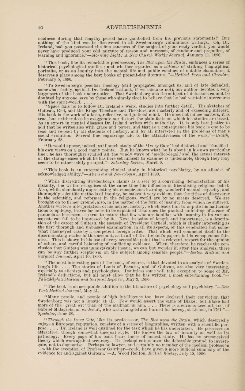 madness during that lengthy period have gambolled from his previous statements? But nothing of the kind can be discovered in all Swedenborg’s voluminous writings. Oh, Dr. Ireland, had you possessed the flue saneness of the subject of your ready verdict, you would never have produced your odd mixture of reason and unreason, of candour and prejudice, of learning and ignorance.”—Morning Light: A New Church Weekly Journal, January 11, 1890. “This book, like its remarkable predecessor, The Blot upon the Brain, embraces a series of historical psychological studies ; and whether regarded as a vidimus of striking biographical portraits, or as an inquiry into the mental life and public conduct of notable characters, it deserves a place among the best books of present-day literature.”—Medical Press and Circular, February 5, 1890. “To Swedenborg’s peculiar theology (still propagated amongst us, and of late defended, somewhat feebly, against Dr. Ireland’s attack, if we mistake not), our author devotes a very large part of the book under notice. That Swedenborg was the subject of delusions cannot be doubted by anyone, save by those who simply elect to believe that he had veritable intercourse with the spirit-world. . . . “Space fails us to follow Dr. Ireland’s weird studies into further detail. His sketches of Guiteau, Riel, and the Kings Theebaw and Theodore, are masterly and of exceeding interest. His book is the work of a keen, reflective, and judicial mind. He does not mince matters, it is true, but neither does he exaggerate nor distort the plain facts on which his studies are based. As an expert in mental diseases Dr. Ireland writes with authority. It is only bare justice to add that he writes also with grace and power, and that as a consequence his book is one to be read and re-read by all students of history, and by all interested in the problems of man’s social evolution. Several fine engravings add to the attractiveness of the work.”—Health, February 28. “ It would appear, indeed, as if much study of the ‘Ivory Gate’ had distorted and ‘fancified his own views on a good many points. But he knows what he is about in his own particular line; he has thoroughly studied all the windy ways of ‘ medico-legal,’and the actual interest of the strange cases which he has here set himself to examine is undeniable, though they may seem to be rather oddly grouped.”—Saturday Review, March 8. “This book is an entertaining clinical study in historical psychiatry, by an alienist of acknowledged ability.”—Alienist and Neurologist, April 1890. “ While discrediting Swedenborg’s claims as a seer by a convincing demonstration of his insanity, the writer recognises at the same time his influence in liberalising religious belief. Also, while abundantly appreciating his conspicuous learning, wonderful mental capacity, and thoroughly scientific methods of inquiry, he makes it very evident that the titles of discoverer in the scientific, and reformer in the religious, world are by no means deserved. We are brought on to firmer ground, also, in the matter of the form of insanity from which he suffered. Another writer’s interpretation of his morbid history, which leads him to impute his hallucina¬ tions to epilepsy, leaves far more to be explained than does the gradual unfolding of a case of paranoia as here seen—so true to nature that few who are familiar with insanity in its various aspects can fail to be impressed by it. Next, in point of length and importance, is a descrip¬ tion of the career of Guiteau, the assassin of President Garfield, which is chiefly interesting as the first thorough and unbiassed examination, in all its aspects, of this celebrated but some¬ what hackneyed case by a competent foreign critic. That which will commend itself to the discriminating reader in this account, as in all of Dr. Ireland’s papers, is his conspicuous fair¬ ness. This is shown in his use of every accessible point that is relevant, respect for the opinion of others, and careful balancing of conflicting'evidence. When, therefore, he reaches the con¬ clusion that Guiteau was unmistakably insane, we can but wonder if, after this analysis, there can be any further scepticism on the subject among sensible people.”—Boston Medical and Surgical Journal, April 10, 1890. “The most interesting part of the book, of course, is that devoted to an analysis of Sweden¬ borg’s life. . . . The stories of Louis of Bavaria, and of Guiteau, are also very interesting, especially to alienists and psychologists. Doubtless some will take exception to some of Mr. Ireland’s deductions, but all must allow that he has written a most entertaining book.”— Philadelphia Medical and Surgical Reporter, May 3, 1890. “The book is an acceptable addition to the literatiu’e of psychology and psychiatry.”—New York Medical Journal, May 31. “Many people, and people of high intelligence too, have declared their conviction that Swedenborg was not a lunatic at all. Few would assert the same of Blake; but Blake had more of the ‘great wit’ than of the madman in him. . . . There is a curious account, too, of Gabriel Malagrida, an ex-Jesuit, who was strangled and burned for heresy, at Lisbon, in 1761.”— Spectator, June 28. “ Through the Ivory Gate, like its predecessor, The Blot upon the Brain, which deservedly enjoys a European reputation, consists of a series of biographies, written with a scientific pur¬ pose. . . . Dr. Ireland is well qualified for the task which he has undertaken. He possesses an attractive, though somewhat unequal style. He knows the law of insanity as well as its pathology. Every page of his book bears traces of honest study. He has no preconceived theory which wars against accuracy. Dr. Ireland enters upon the debatable ground to investi¬ gate, not to dogmatise. Perhaps no lawyer, and certainly no member of the medical profession —with the exception of Professor Gairdner—could have given a more judicial summary of the evidence for and against Guiteau.”—A. Wood Renton, British Weekly, July 18, 1890.