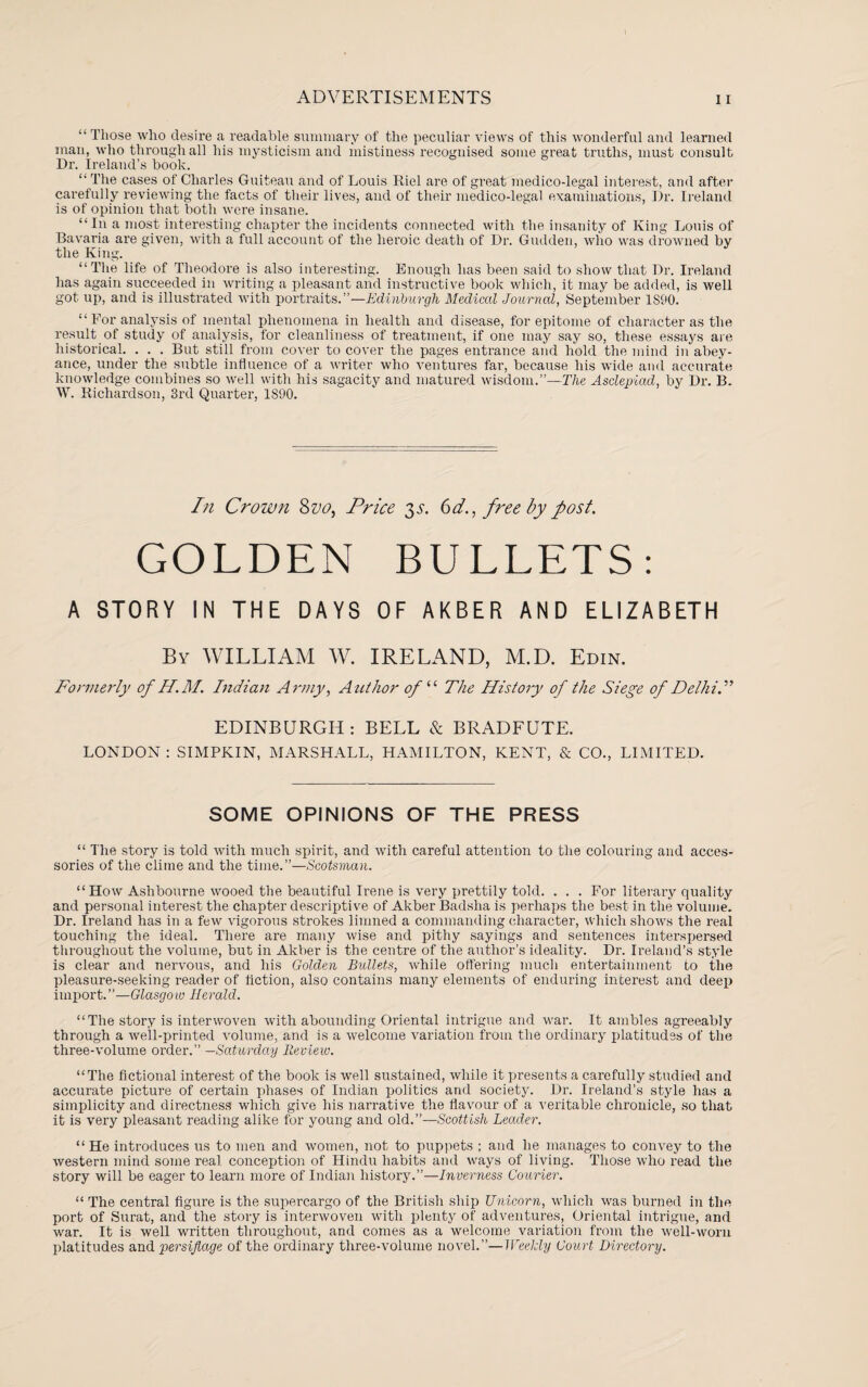 “ Those who desire a readable summary of the peculiar views of this wonderful and learned man, who through all his mysticism and mistiness recognised some great truths, must consult Dr. Ireland’s book. “The cases of Charles Guiteau and of Louis Riel are of great medico-legal interest, and after carefully reviewing the facts of their lives, and of their medico-legal examinations, Dr. Ireland is of opinion that both were insane. “In a most interesting chapter the incidents connected with the insanity of King Louis of Bavaria are given, with a full account of the heroic death of Dr. Gudden, who was drowned by the King. “The life of Theodore is also interesting. Enough has been said to show that Dr. Ireland has again succeeded in writing a pleasant and instructive book which, it may be added, is well got up, and is illustrated with portraits.”—Edinburgh Medical Journal, September 1S90. “For analysis of mental phenomena in health and disease, for epitome of character as the result of study of analysis, for cleanliness of treatment, if one may say so, these essays are historical. . . . But still from cover to cover the pages entrance and hold the mind in abey¬ ance, under the subtle influence of a writer who ventures far, because his wide and accurate knowledge combines so well with his sagacity and matured wisdom.”—The Asclepiad, by Dr. B. W. Richardson, 3rd Quarter, 1890. In Crown 8vo, Price 3s. 6d., free by post. GOLDEN BULLETS: A STORY IN THE DAYS OF AKBER AND ELIZABETH By WILLIAM W. IRELAND, M.D. Edin. Formerly of H.M. Indian Army, Author 0/“ The History of the Siege of Delhi. ” EDINBURGH : BELL & BRADFUTE. LONDON : SIMPKIN, MARSHALL, HAMILTON, KENT, & CO., LIMITED. SOME OPINIONS OF THE PRESS “ The story is told with much spirit, and with careful attention to the colouring and acces¬ sories of the clime and the time.”—Scotsman. “ How Ashbourne wooed the beautiful Irene is very prettily told. . . . For literary quality and personal interest the chapter descriptive of Akber Badslia is perhaps the best in the volume. Dr. Ireland has in a few vigorous strokes limned a commanding character, which shows the real touching the ideal. There are many wise and pithy sayings and sentences interspersed throughout the volume, but in Akber is the centre of the author’s ideality. Dr. Ireland’s style is clear and nervous, and his Golden Bullets, while offering much entertainment to the pleasure-seeking reader of fiction, also contains many elements of enduring interest and deep import.”—Glasgow Herald. “The story is interwoven with abounding Oriental intrigue and war. It ambles agreeably through a well-printed volume, and is a welcome variation from the ordinary platitudes of the three-volume order.” —Saturday Review. “The fictional interest of the book is well sustained, while it presents a carefully studied and accurate picture of certain phases of Indian politics and society. Dr. Ireland’s style has a simplicity and directness which give his narrative the flavour of a veritable chronicle, so that it is very pleasant reading alike for young and old.”—Scottish Leader. “ He introduces us to men and women, not to puppets ; and he manages to convey to the western mind some real conception of Hindu habits and ways of living. Those who read the story will be eager to learn more of Indian history.”—Inverness Courier. “ The central figure is the supercargo of the British ship Unicorn, which was burned in the port of Surat, and the story is interwoven with plenty of adventures. Oriental intrigue, and war. It is well written throughout, and comes as a welcome variation from the well-worn platitudes and persiflage of the ordinary three-volume novel.”—Weekly Court Directory.