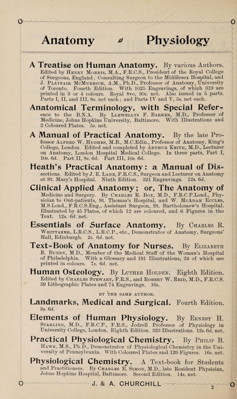 Anatomy 0 Physiology A Treatise on Human Anatomy. By various Authors. Edited by Henry Morris, M.A., F.R.C.S., President of the Royal College of Surgeons, England; Consulting Surgeon to the Middlesex Hospital, and J. Playfair McMttrrich, A.M., Ph.D., Professor of Anatomy, University of Toronto. Fourth Edition. With 1025 Engravings, of which 319 are printed in 3 or 4 colours. Royal 8vo, 30s. net. Also issued in 5 parts. Parts I, II, and III, 8s. net each; and Parts IV and V, 5s. net each. / _ ) Anatomical Terminology, with Special Refer= ence to the B.N.A. By Llewellys F. Barker, M.D., Professor of Medicine, Johns Hopkins University, Baltimore. With Illustrations and 2 Coloured Plates. 5s. net. A Manual of Practical Anatomy. By the late Pro¬ fessor Alfred W. Hughes, M.B., M.C.Edin., Professor of Anatomy, King’s College, London. Edited and completed by Arthur Keith, M.D., Lecturer on Anatomy, London Hospital Medical College. In three parts. Part I, 10s. 6d. Part II, 8s. 6d. Part III, 10s. 6d. Heath’s Practical Anatomy: a Manual of Dis= sections. Edited by J. E. Lane, F.R.C.S., Surgeon and Lecturer on Anatomy at St. Mary’s Hospital. Ninth Edition. 321 Engravings. 12s. 6d. Clinical Applied Anatomy; or, The Anatomy of Medicine and Surgery. By Charles R. Box, M.D., F.R.C.P.Lond., Phy¬ sician to Out-patients, St. Thomas’s Hospital, and W. McAdam Eccles, M.S.Lond., F.R.C.S.Eng., Assistant Surgeon, St. Bartholomew’s Hospital. Illustrated by 45 Plates, of which 12 are coloured, and 6 Figures in the Text. 12s. 6d. net. Essentials of Surface Anatomy. By Charles R. Whittaker, L.R.C.S., L.R.C.P., etc.. Demonstrator of Anatomy, Surgeons’ Hall, Edinburgh. 2s. 6d. net. Text=Book of Anatomy for Nurses. By Elizabeth R. Bundy, M.D., Member of the Medical Staff of the Woman’s Hospital of Philadelphia. With a Glossary and 191 Illustrations, 34 of which are printed in colours. 7s. 6d. net. Human Osteology. By Luther Holden. Eighth Edition. Edited by Charles Stewart, F.R.S., and Robert W. Reid, M.D., F.R.C.S. 59 Lithographic Plates and 74 Engravings. 16s. BY THE SAME AUTHOR. Landmarks, Medical and Surgical. Fourth Edition. 3s. 6d. Elements of Human Physiology. By Ernest H. Starling, M.D., F.R.C.P., F.R.S., Jodrell Professor of Physiology in University College, London. Eighth Edition. 323 Illustrations. 12s. 6d. net. Practical Physiological Chemistry. By Philtp B. Hawk, M.S., Ph.D., Demonstrator of Physiological Chemistry in the Uni¬ versity of Pennsylvania. With Coloured Plates and 126 Figures. 16s. net. Physiological Chemistry. A Text-book for Students and Practitioners. By Charles E. Simon, M.D., late Resident Physician, Johns Hopkins Hospital, Baltimore. Second Edition. 14s. net.