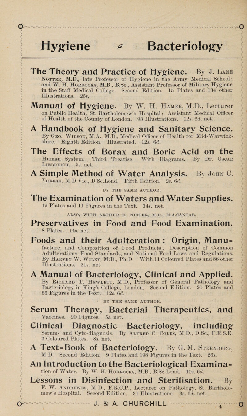 Hygiene * Bacteriology The Theory and Practice of Hygiene. By J. Lane Notter, M.D., late Professor of Hygiene in the Army Medical School; and W. H. Horrocks, M.B., B.Sc., Assistant Professor of Military Hygiene in the Staff Medical College. Second Edition. 15 Plates and 134 other Illustrations. 25s. Manual Of Hygiene. By W. H. Hamek,, M.D., Lecturer on Public Health, St. Bartholomew’s Hospital; Assistant Medical Officer of Health of the County of London. 93 Illustrations. 12s. 6d. net. A Handbook of Hygiene and Sanitary Science. By Geo. Wilson, M.A., M.D., Medical Officer of Health for Mid-Warwick¬ shire. Eighth Edition. Illustrated. 12s. 6d. The Effects of Borax and Boric Acid on the Human System. Third Treatise. With Diagrams. By Dr. Oscar Liebreich. 5s. net. A Simple Method of Water Analysis. By John 0. Thresh, M.DWic., D.Sc.Bond. Fifth Edition. 2s. 6d. BY THE SAME AUTHOR. The Examination of Waters and Water Supplies. 19 Plates and 11 Figures in the Text. 14s. net. ALSO, WITH ARTHUR E. PORTER, M.D., M.A.CANTAB. Preservatives in Food and Food Examination. 8 Plates. 14s. net. Foods and their Adulteration : Origin, Manu = facture, and Composition of Food Products; Description of Common Adulterations, Food Standards, and National Food Laws and Regulations. By Harvey W. Wiley, M.D., Ph.D. With 11 Coloured Plates and 86 other Illustrations. 21s. net A Manual of Bacteriology, Clinical and Applied. By Richard T. Hewlett, M.D., Professor of General Pathology and Bacteriology in King’s College, London. Second Edition. 20 Plates and 66 Figures in the Text. 12s. 6d. BY THE SAME AUTHOR. Serum Therapy, Bacterial Therapeutics, and Vaccines. 20 Figures. 5s. net. Clinical Diagnostic Bacteriology, including Serum- and Cyto-diagnosis. By Alfred C. Coles, M.D., D.Sc., F.R.S.E. 2 Coloured Plates. 8s. net. A Text=Book of Bacteriology. By GL M. Steknbekg, M.D. Second Edition. 9 Plates and 198 Figures in the Text. 26s. An Introduction to the Bacteriological Examfna= tion of Water. By W. II. Horrocks, M.B., B.Sc.Lond. 10s. 6d. Lessons in Disinfection and Sterilisation. By F. W. Andrewes, M.D., F.R.C.P., Lecturer on Pathology, St. Bartholo¬ mew’s Hospital. Second Edition. 31 Illustrations. 3s. Qd. net.