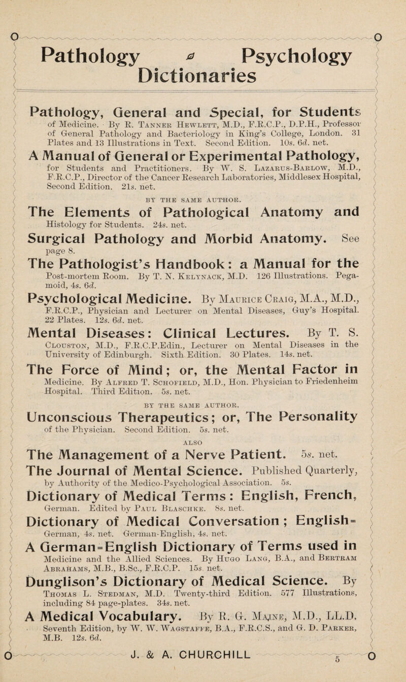 Pathology * Psychology Dictionaries Pathology, General and Special, for Students of Medicine. By R. Tanner Hewlett, M.D., F.R.C.P., D.P.H., Professor of General Pathology and Bacteriology in King's College, London. 31 Plates and 13 Illustrations in Text. Second Edition. 10s. 6d. net. A Manual of General or Experimental Pathology, for Students and Practitioners. By W. S. Lazarus-Barlow, M.D., F.R.C.P., Director of the Cancer Research Laboratories, Middlesex Hospital, Second Edition. 21s. net. BY THE SAME AUTHOR. The Elements of Pathological Anatomy and Histology for Students. 24s. net. Surgical Pathology and Morbid Anatomy. See page 8. The Pathologist’s Handbook: a Manual for the Post-mortem Room. By T. N. Kelynack, M.D. 126 Illustrations. Pega¬ moid, 4s. 6d. Psychological Medicine. By Maurice Craig, M.A., M.D., F.R.C.P., Physician and Lecturer on Mental Diseases, Guy’s Hospital. 22 Plates. 12s. 6d. net. < ) Mental Diseases: Clinical Lectures. By T. S. Clouston, M.D., F.R.C.P.Edin., Lecturer on Mental Diseases in the University of Edinburgh. Sixth Edition. 30 Plates. 14s. net. The Force of Mind; or, the Mental Factor in Medicine. By Alfred T. Schofield, M.D., Hon. Physician to Friedenheim Hospital. Third Edition. 5s. net. BY THE SAME AUTHOR. Unconscious Therapeutics; or, The Personality of the Physician. Second Edition. 5s. net. ALSO The Management of a Nerve Patient. 5s. net. The Journal Of Mental Science. Published Quarterly, by Authority of the Medico-Psychological Association. 5s. Dictionary of Medical Terms: English, French, German. Edited by Paul Blaschke. 8s. net. ) Dictionary of Medical Conversation ; English= German, 4s. net. German-English, 4s. net. A German=English Dictionary of Terms used in Medicine and the Allied Sciences. By Hugo Lang, B.A., and Bertram Abrahams, M.B., B.Sc., F.R.C.P. 15s net. I Dunglison’s Dictionary of Medical Science. By Thomas L. Stedman, M.D. Twenty-third Edition. 577 Illustrations, including 84 page-plates. 34s. net. A Medical Vocabulary. By R. G-. Maine, M.D., LL.D, Seventh Edition, by W. W. Wagstaffe, B.A., F.R.C.S., and G. D. Parker, M.B. 12s. 6d.